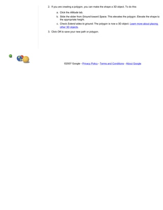 2. If you are creating a polygon, you can make the shape a 3D object. To do this:

       a. Click the Altitude tab.
       b. Slide the slider from Ground toward Space. This elevates the polygon. Elevate the shape to
          the appropriate height.
       c. Check Extend sides to ground. The polygon is now a 3D object. Learn more about placing
          other 3D objects.
3. Click OK to save your new path or polygon.




              ©2007 Google - Privacy Policy - Terms and Conditions - About Google
 