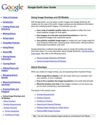Google Earth User Guide



q   Table of Contents           Using Image Overlays and 3D Models

q   Introduction                With Google Earth, you can place custom images and Google SketchUp 3D
                                models over the view of the earth. Image overlays provide additional information
qFinding Places and             about the underlying earth imagery. For example, you can:
Directions
                                    q   Use a map of satellite weather data that updates to reflect the most
                                        recent weather imagery for that region.
q   Marking Places
                                    q   Use imagery of a site plan and parcel boundaries to view the
q   Using Layers                        development stages over a particular parcel.
                                    q   Use publicly available image maps (or create your own image maps) for
q   Using Map Features                  such things as hiking trails, camping spots, theme parks, fishing locations,
                                        national park boundaries, and more.
q   Using Places
                                Google SketchUp is software that allows users to create 3D models and share
q   About KML                   them with others. For more information about Google SketchUp, visit the product
                                home page. Also refer to the following topics:
q Sharing Places
                                    q   Placing Google SketchUp 3D Models
Information
                                    q   Viewing Google SketchUp 3D Models
q   Touring Places

qEditing Places and             About Overlays
Folders
                                When you create an image overlay, you are specifying three important things:
qManaging Search                    q   What image file to display in the 3D viewer (from your computer, from
Results                                 your network, or from a website)
                                    q   How to fit or position the image boundaries to the earth data beneath
qMeasuring Distances
and Areas                           q   What the location and view of the imagery overlay is (in the same way
                                        you do when positioning a new placemark)
qDrawing Paths and
                                The topics in this section cover:
Polygons
                                    q   Overlay Requirements
qUsing Image Overlays and
3D Models                           q   Overlay Features
r   About Overlays                  q   Creating an Overlay
r   Overlay Requirements            q   Opening and Viewing Overlays
r   Overlay Features                q   Posting Image Overlays to a Web Server

    s   Terrain Integration         q   Placing WMS Image Overlays

    s   Creating an Image
                                  Tip - You can hide an existing image overlay by unchecking it the Places
 