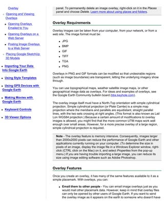 Overlay                    panel. To permanently delete an image overlay, right-click on it in the Places
                                   panel and choose Delete. Learn more about using places and folders.
r   Opening and Viewing
    Overlays
    s   Opening Overlays         Overlay Requirements
        Emailed to You
                                 Overlay images can be taken from your computer, from your network, or from a
    s   Opening Overlays on a    web site. The image format must be:
        Web Server
                                     q   JPG
    s   Posting Image Overlays
                                     q   BMP
        to a Web Server
                                     q   GIF
r   Placing Google SketchUp
                                     q   TIFF
    3D Models
                                     q   TGA
q Importing Your Data                q   PNG
Into Google Earth
                                 Overlays in PNG and GIF formats can be modified so that undesirable regions
q   Using Style Templates        (such as image boundaries) are transparent, letting the underlying imagery show
                                 through.
qUsing GPS Devices with
                                 You can use topographical maps, weather satellite image maps, or other
Google Earth
                                 geographical image data as overlays. For ideas and examples of overlays, see
                                 the Google Earth Community bulletin board (bbs.keyhole.com).
qMaking Movies with
Google Earth                     The overlay image itself must have a North-Top orientation with simple cylindrical
                                 projection. Simple cylindrical projection (or Plate Carrée) is a simple map
q   Keyboard Controls            projection where the meridians and parallels are equidistant, straight parallel
                                 lines, with the two sets crossing at right angles. (This format is also known as Lat/
q   3D Viewer Options            Lon WGS84 projection.) Because a certain amount of modifications to overlay
                                 images is allowed, you might find that the more common UTM maps work well
                                 enough over small areas. However, for a more precise overlay of a large region,
                                 simple cylindrical projection is required.

                                   Note - The overlay feature is memory intensive. Consequently, images larger
                                   than 2000x2000 pixels can reduce the performance of Google Earth and other
                                   applications currently running on your computer. (To determine the size in
                                   pixels of an image, display the image file in a Windows Explorer window, right-
                                   click (CTRL click on the Mac) on it, and select Properties from the pop-up
                                   menu.) If you are having trouble importing a large image, you can reduce its
                                   size using image editing software such as Adobe Photoshop.


                                 Overlay Features

                                 Once you create an overlay, it has many of the same features available to it as a
                                 simple placemark. With overlays, you can:

                                     q   Email them to other people - You can email image overlays just as you
                                         would mail other placemark data. However, keep in mind that overlay files
                                         can only be opened by other users of Google Earth. If you want to send
                                         the overlay image as it appears on the earth to someone who doesn't have
 