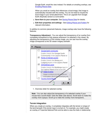 Google Earth, email the view instead. For details on emailing overlays, see
        Emailing Places Data.

        When you email an overlay that references a local image, that image is
        automatically included with the overlay. You do not need to include the
        local image in your email attachment. This is an upgrade from Google
        Earth (Keyhole) version 2.2 and earlier.
    q   Save them to your computer. See Saving Places Data for details.
    q   Edit their properties and settings - See Editing Places and Folders for
        relevant information.

In addition to common placemark features, image overlays also have the following
features:

Transparency Adjustment - You can adjust the transparency of an overlay from
completely transparent to fully opaque whenever it is selected in the viewer. By
adjusting the transparency of the overlay image, you can see how the overlay
image corresponds to the 3D viewer imagery beneath.




    1. Overview slider for selected overlay

  Note - You can also adjust the transparency of a selected overlay if your
  mouse has a scroll wheel. Click the slider (see above). Scroll down to make the
  overlay more opaque. Scroll up to make the overlay more transparent, .


Terrain Integration
When you create an overlay, it completely integrates with the terrain or shape of
the land beneath if the terrain layer is turned on. For example, you might create
an overlay of Yosemite National Park and be able to view the trails in relationship
 