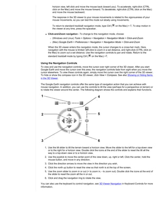 horizon view, left click and move the mouse back (toward you). To accelerate, right-click (CTRL
             click on the Mac) and move the mouse forward. To decelerate, right-click (CTRL click on the Mac)
             and move the mouse backward.

             The response in the 3D viewer to your mouse movements is related to the vigorousness of your
             mouse movements, so you can test this mode out slowly using movements.

             To return to standard trackball navigation mode, type Ctrl (     on the Mac) + T. To stop motion in
             the viewer at any time, press the spacebar.

    q   Click-and-Zoom navigation - To change to this navigation mode, choose:
         r   (Windows and Linux) Tools > Options > Navigation > Navigation Mode > Click-and-Zoom
         r   (Mac) Google Earth > Preferences > Navigation > Navigation Mode > Click-and-Zoom

        When the 3D viewer enters this navigation mode, the cursor changes to a cross-hair mark. Here,
        navigation with the mouse is limited: left-click to zoom in a set distance, and right-click (CTRL click on
        the Mac) to zoom out a set distance. Use the navigation controls to pan and rotate. Return to the
        standard trackball mode by typing Ctrl (     on the Mac) +T.


Using the Navigation Controls
To view and use the navigation controls, move the cursor over right corner of the 3D viewer. After you start
Google Earth and move the cursor over this area, the navigation controls fade from sight when you move the
cursor elsewhere. To view these controls again, simply move the cursor over the right corner of the 3D viewer.
To hide or show the compass icon in the 3D viewer, click View > Compass. See also Showing or Hiding Items
in the 3D Viewer.

The Google Earth navigation controls offer the same type of navigation action that you can achieve with
mouse navigation. In addition, you can use the controls to tilt the view (perhaps for a perspective on terrain) or
to rotate the viewer around the center. The following diagram shows the controls and explains their functions.




    1. Use the tilt slider to tilt the terrain toward a horizon view. Move the slider to the left for a top-down view
       or to the right for a horizon view. Double click the icons at the end of the slider to reset the tilt all the
       way to a top-down view or to a horizon view.
    2. Use the joystick to move the center point of the view down, up, right or left. Click the center, hold the
       mouse button, and move in any direction.
    3. Click the direction arrows to move the view in the direction you wish.
    4. Click the north up button to reset the view so that north is at the top of the screen.
    5. Use the zoom slider to zoom in or out (+ to zoom in, - to zoom out). Double click the icons at the end of
       the slider to reset the zoom all the in or out.
    6. Click and drag the navigation ring to rotate the view.

You can also use the keyboard to control navigation, see 3D Viewer Navigation in Keyboard Controls for more
information.
 