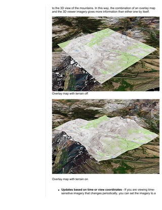 to the 3D view of the mountains. In this way, the combination of an overlay map
and the 3D viewer imagery gives more information than either one by itself.




Overlay map with terrain off




Overlay map with terrain on


    q   Updates based on time or view coordinates - If you are viewing time-
        sensitive imagery that changes periodically, you can set the imagery to a
 