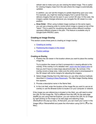 refresh rate to make sure you are viewing the latest image. This is useful
        for viewing imagery maps from the web where the image is automatically
        updated.

        In addition, you can set the imagery to update depending upon your view.
        For example, you might be viewing imagery from a server that only
        delivers imagery that can be seen in your current 3D view. In this case, the
        imagery update changes whenever you navigate the 3D viewer to a new
        position.
    q   Draw Order - When using multiple image overlays on the same region,
        you can set a drawing order to control which image is viewed on top of the
        "stack." This is useful for visualizing site plans where different overlays
        represent different phases in the plan. This feature is available only to
        Google Earth PRO/EC users.


Creating an Image Overlay
This section covers three parts to creating an image overlay:

    q   Creating an overlay
    q   Positioning the imagery in the viewer
    q   Position settings


Creating an Overlay
   1. Position the 3D viewer in the location where you want to place the overlay
       image file.

        Try to position the viewer so that it corresponds in viewing altitude to the
        overlay. If the overlay is of a detailed view, zoom into the subject area so
        that you don't have to make large adjustments later. By contrast, if the
        overlay covers a large area, make sure the entire area is encompassed in
        the 3D viewer with some margins for adjusting the imagery.
    2. Select Image Overlay from the Add menu (or use other shortcut methods
       described in Creating A New Placemark). The New Image Overlay dialog
       box appears.
    3. Provide a descriptive name in the Name field.
    4. In the Link field, enter the location of the image file you want to use as an
       overlay or use the Browse button to locate it on your computer or network.

  If the image you are referencing is located on the Web, you will need to enter
  the URL for that image file. This is different from the URL for the web page
  itself!If you are using Internet Explorer, you can retrieve the URL for an image
  by right-clicking on the image on its web page and selecting Copy
  Shortcutfrom the pop-up menu. At that point, you can insert your cursor in the
  Image URLor Filenamefield and paste the information using Ctrl+V (        on the
  Mac).
 