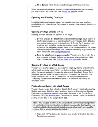 q   Fit to Screen - Click this to resize the image to fit the current view.

When you select the View tab, you can modify the view settings for the overlay
just as you would any place data. See Setting the View for details.


Opening and Viewing Overlays

In addition to the overlays you create, you can also open and view overlays
emailed to you by other Google Earth users, or you can view overlays posted to a
web server.


Opening Overlays Emailed to You
Opening overlays emailed can be done in two ways:

    q   Double-click on the attachment in the email message. You'll receive a
        confirmation dialog box to open the attachment in Google Earth. Click the
        appropriate button to open the attachment. If Google Earth is not running,
        it will first start up before loading the emailed overlay. Otherwise, it
        appears in the Temporary Places folder in the Places panel and the image
        overlay displays in the viewer. You can save the overlay as you would any
        other place data. See Saving Places Data.
    q   Save the attachment to your computer. You can save the overlay file to
        your computer and open it at your convenience as you would any other
        type of places data. See Opening Saved Placemarks for details.


Opening Overlays on a Web Server
You can open overlays posted to a web server simply by clicking on the link that
references the overlay image. When you do this, a dialog box prompts you to
select the correct application to open the attachment. By default, Google Earth
should be selected. Click the appropriate button to confirm the selection. The
image overlay appears in the 3D viewer and the item is displayed in the
Temporary Places folder in the Places panel. You can save the overlay as
described above.


Posting Image Overlays to a Web Server
You can share overlay data with other Google Earth users by posting the overlay
file to a web server that other users also have access to. For example, Google
Earth users can post overlays and placemark information to the Google Earth
Community BBS (bbs.keyhole.com). The rest of this section covers the details of
posting overlay data to the Google Earth BBS.

  Note - You can post overlays to the Google Earth Community BBS regardless
  of whether they reference local or web-based imagery data. Overlays that you
  post to the BBS will automatically include images referenced from a local file
  system. This is an upgrade from Keyhole 2.2.

    1. Right-click (CTRL click on the Mac) on your overlay and select Save As...
       from the pop-up menu.
 