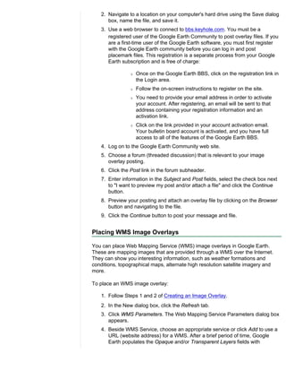 2. Navigate to a location on your computer's hard drive using the Save dialog
       box, name the file, and save it.
    3. Use a web browser to connect to bbs.keyhole.com. You must be a
       registered user of the Google Earth Community to post overlay files. If you
       are a first-time user of the Google Earth software, you must first register
       with the Google Earth community before you can log in and post
       placemark files. This registration is a separate process from your Google
       Earth subscription and is free of charge:

                r   Once on the Google Earth BBS, click on the registration link in
                    the Login area.
                r   Follow the on-screen instructions to register on the site.
                r   You need to provide your email address in order to activate
                    your account. After registering, an email will be sent to that
                    address containing your registration information and an
                    activation link.
                r   Click on the link provided in your account activation email.
                    Your bulletin board account is activated, and you have full
                    access to all of the features of the Google Earth BBS.
    4. Log on to the Google Earth Community web site.
    5. Choose a forum (threaded discussion) that is relevant to your image
       overlay posting.
    6. Click the Post link in the forum subheader.
    7. Enter information in the Subject and Post fields, select the check box next
       to "I want to preview my post and/or attach a file" and click the Continue
       button.
    8. Preview your posting and attach an overlay file by clicking on the Browser
       button and navigating to the file.
    9. Click the Continue button to post your message and file.


Placing WMS Image Overlays

You can place Web Mapping Service (WMS) image overlays in Google Earth.
These are mapping images that are provided through a WMS over the Internet.
They can show you interesting information, such as weather formations and
conditions, topographical maps, alternate high resolution satellite imagery and
more.

To place an WMS image overlay:

    1. Follow Steps 1 and 2 of Creating an Image Overlay.
    2. In the New dialog box, click the Refresh tab.
    3. Click WMS Parameters. The Web Mapping Service Parameters dialog box
       appears.
    4. Beside WMS Service, choose an appropriate service or click Add to use a
       URL (website address) for a WMS. After a brief period of time, Google
       Earth populates the Opaque and/or Transparent Layers fields with
 