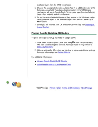 available layers from the WMS you choose.
    5. Choose the appropriate layer(s) and click Add -> to add the layer(s) to the
       Selected Layers field. This places this information in the WMS image
       overlay you will see in Google Earth. To remove a layer from the Selected
       Layers field, select it and click <-Remove.
    6. To set the order of selected layers as they appear in the 3D viewer, select
       the appropriate layers in the Selected Layers field and click Move Up or
       Move Down.
    7. When you are finished, click OK and continue from Step 3 of Creating an
       Image Overlay.


Placing Google SketchUp 3D Models

To place a Google SketchUp 3D model in Google Earth:

    1. Click Add > Model or press Ctrl + Shift + M ( + Shift + M on the Mac).
       The New Model dialog box appears. Adding a model is very similiar to
       adding a placemark.
    2. Altitude settings for 3D models are identical to placemark altitude settings.
       For more information, see Setting Altitude.

For additional information:

    q   Viewing Google SketchUp 3D Models
    q   Using Google SketchUp with Google Earth




        ©2007 Google - Privacy Policy - Terms and Conditions - About Google
 