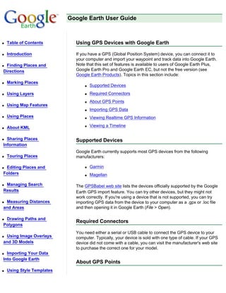 Google Earth User Guide



q   Table of Contents         Using GPS Devices with Google Earth

q   Introduction              If you have a GPS (Global Position System) device, you can connect it to
                              your computer and import your waypoint and track data into Google Earth.
qFinding Places and           Note that this set of features is available to users of Google Earth Plus,
Directions                    Google Earth Pro and Google Earth EC, but not the free version (see
                              Google Earth Products). Topics in this section include:
q   Marking Places
                                  q   Supported Devices
q   Using Layers                  q   Required Connectors
                                  q   About GPS Points
q   Using Map Features
                                  q   Importing GPS Data
q   Using Places                  q   Viewing Realtime GPS Information

q   About KML                     q   Viewing a Timeline


q Sharing Places              Supported Devices
Information
                              Google Earth currently supports most GPS devices from the following
q   Touring Places            manufacturers:

qEditing Places and               q   Garmin
Folders                           q   Magellan

qManaging Search              The GPSBabel web site lists the devices officially supported by the Google
Results                       Earth GPS import feature. You can try other devices, but they might not
                              work correctly. If you're using a device that is not supported, you can try
qMeasuring Distances          importing GPS data from the device to your computer as a .gpx or .loc file
and Areas                     and then opening it in Google Earth (File > Open).

qDrawing Paths and
                              Required Connectors
Polygons
                              You need either a serial or USB cable to connect the GPS device to your
qUsing Image Overlays         computer. Typically, your device is sold with one type of cable. If your GPS
and 3D Models                 device did not come with a cable, you can visit the manufacturer's web site
                              to purchase the correct one for your model.
q Importing Your Data
Into Google Earth
                              About GPS Points
q   Using Style Templates
 