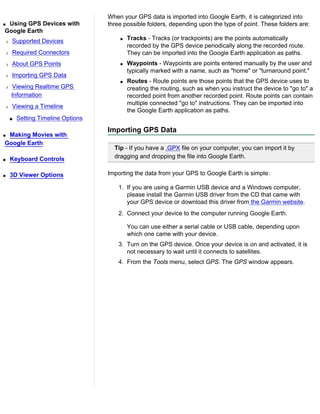 When your GPS data is imported into Google Earth, it is categorized into
qUsing GPS Devices with            three possible folders, depending upon the type of point. These folders are:
Google Earth
r   Supported Devices                  q   Tracks - Tracks (or trackpoints) are the points automatically
                                           recorded by the GPS device periodically along the recorded route.
r   Required Connectors                    They can be imported into the Google Earth application as paths.
r   About GPS Points                   q   Waypoints - Waypoints are points entered manually by the user and
                                           typically marked with a name, such as "home" or "turnaround point."
r   Importing GPS Data
                                       q   Routes - Route points are those points that the GPS device uses to
r   Viewing Realtime GPS                   creating the routing, such as when you instruct the device to "go to" a
    Information                            recorded point from another recorded point. Route points can contain
                                           multiple connected "go to" instructions. They can be imported into
r   Viewing a Timeline
                                           the Google Earth application as paths.
    s   Setting Timeline Options
                                   Importing GPS Data
qMaking Movies with
Google Earth
                                     Tip - If you have a .GPX file on your computer, you can import it by
q   Keyboard Controls                dragging and dropping the file into Google Earth.


q   3D Viewer Options              Importing the data from your GPS to Google Earth is simple:

                                       1. If you are using a Garmin USB device and a Windows computer,
                                          please install the Garmin USB driver from the CD that came with
                                          your GPS device or download this driver from the Garmin website.
                                       2. Connect your device to the computer running Google Earth.

                                           You can use either a serial cable or USB cable, depending upon
                                           which one came with your device.
                                       3. Turn on the GPS device. Once your device is on and activated, it is
                                          not necessary to wait until it connects to satellites.
                                       4. From the Tools menu, select GPS. The GPS window appears.
 