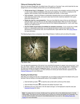 Tilting and Viewing Hilly Terrain
When you first start Google Earth, the default view of the earth is a "top-down" view, which looks like the view
straight down out of an airplane window when you are sufficiently zoomed in.

    q   Tilt the terrain from 0 - 90 degrees - You can use the mouse or the navigation controls to tilt the view
        in order to see a different perspective of the area you're exploring. You can tilt to a maximum of 90
        degrees, which provides a view of the object as well as the horizon, in some cases.
    q   Turn on terrain - Using the tilt feature is particularly interesting when you are looking at a part of the
        earth where the terrain is hilly, so be sure to also have the terrain check box selected in the Layers
        panel when tilting the view.
    q   Rotate the view for a new perspective - Once you have tilted the view so that you are looking at a
        particular object, such as a hill, you can also rotate around that object. When you do this, the object
        remains in the center of the view, but you look at it from different perspectives (i.e., north, south, east,
        west) as you rotate around it.
    q   Use the middle mouse button (if available) for seamless movement - If your mouse has a middle
        button or a depressible scroll wheel, you can depress the button to both tilt and rotate the view.
        Movements up or down tilt the view, and movements left or right rotate the view. See Using a Mouse
        for more information.

The following figures show a comparison view of Mount Shasta in California with and without tilt enabled.




Top down view                                              Tilted view

You can adjust the appearance of the terrain if you would like the elevation to appear more pronounced. To do
this, click Tools > Options > 3D View from the Tools menu (for the Mac, choose Google Earth > Preferences >
3D View) and change the Elevation Exaggeration figure. You can set it to any value from 1 to 3, including
decimal points. A common setting is 1.5, which achieves an obvious yet natural elevation appearance. See
Viewing Preferences for more information.


Resetting the Default View
After tilting and rotating the 3D view in Google Earth, you can always quickly reset to the default north-up and
top-down view by clicking on the appropriate buttons in the navigation controls.


    q   Click the North-up button        to reset the view so that north is at the top of the viewer.

    q   Click the Reset Tilt button     to reset tilt to the default "top-down" view.
    q   (Windows and Linux only) Click in the 3D viewer and type r on the keyboard to reset the view (see
        Keyboard Controls for more).



  Note: To quickly return to a known, familiar spot if you get lost, click on the default placemark in the My
  Places folder. This returns you to the center of your country (or a country that speaks your language). You
  can also edit the location and name for that Default placemark if you want to. See Editing Places and
  Folders for more information.
 