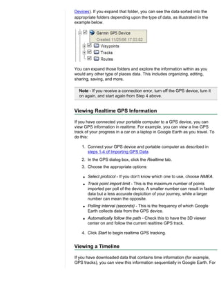 Devices). If you expand that folder, you can see the data sorted into the
appropriate folders depending upon the type of data, as illustrated in the
example below.




You can expand those folders and explore the information within as you
would any other type of places data. This includes organizing, editing,
sharing, saving, and more.

  Note - If you receive a connection error, turn off the GPS device, turn it
  on again, and start again from Step 4 above.


Viewing Realtime GPS Information

If you have connected your portable computer to a GPS device, you can
view GPS information in realtime. For example, you can view a live GPS
track of your progress in a car on a laptop in Google Earth as you travel. To
do this:

    1. Connect your GPS device and portable computer as described in
       steps 1-4 of Importing GPS Data.
    2. In the GPS dialog box, click the Realtime tab.
    3. Choose the appropriate options:

    q   Select protocol - If you don't know which one to use, choose NMEA.
    q   Track point import limit - This is the maximum number of points
        imported per poll of the device. A smaller number can result in faster
        data but a less accurate depicition of your journey, while a larger
        number can mean the opposite.
    q   Polling interval (seconds) - This is the frequency of which Google
        Earth collects data from the GPS device.
    q   Automatically follow the path - Check this to have the 3D viewer
        center on and follow the current realtime GPS track.

    4. Click Start to begin realtime GPS tracking.


Viewing a Timeline

If you have downloaded data that contains time information (for example,
GPS tracks), you can view this information sequentially in Google Earth. For
 