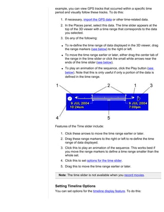 example, you can view GPS tracks that occurred within a specific time
period and visually follow these tracks. To do this:

    1. If necessary, import the GPS data or other time-related data.
    2. In the Places panel, select this data. The time slider appears at the
       top of the 3D viewer with a time range that corresponds to the data
       you selected.
    3. Do any of the following:

    q   To re-define the time range of data displayed in the 3D viewer, drag
        the range markers (see below) to the right or left.
    q   To move the time range earlier or later, either drag the center tab of
        the range in the time slider or click the small white arrows near the
        ends of the time slider (see below).
    q   To play an animation of the sequence, click the Play button (see
        below). Note that this is only useful if only a portion of the data is
        defined in the time range.




Features of the Time slider include:

    1. Click these arrows to move the time range earlier or later.
    2. Drag these range markers to the right or left to re-define the time
       range of data displayed.
    3. Click this to play an animation of the sequence. This works best if
       you move the range markers to define a time range smaller than the
       whole set.
    4. Click this to set options for the time slider.
    5. Drag this to move the time range earlier or later.

  Note: The time slider is not available when you record movies.


Setting Timeline Options
You can set options for the timeline display feature. To do this:
 