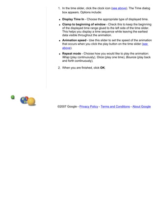 1. In the time slider, click the clock icon (see above). The Time dialog
   box appears. Options include:

 q   Display Time In - Choose the appropriate type of displayed time.
 q   Clamp to beginning of window - Check this to keep the beginning
     of the displayed time range glued to the left side of the time slider.
     This helps you display a time sequence while leaving the earliest
     data visible throughout the animation.
 q   Animation speed - Use this slider to set the speed of the animation
     that occurs when you click the play button on the time slider (see
     above).
 q   Repeat mode - Choose how you would like to play the animation:
     Wrap (play continuously), Once (play one time), Bounce (play back
     and forth continuously).

2. When you are finished, click OK.




©2007 Google - Privacy Policy - Terms and Conditions - About Google
 