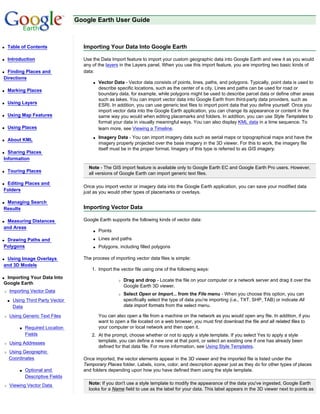 Google Earth User Guide



q   Table of Contents                 Importing Your Data Into Google Earth

q   Introduction                      Use the Data Import feature to import your custom geographic data into Google Earth and view it as you would
                                      any of the layers in the Layers panel. When you use this import feature, you are importing two basic kinds of
qFinding Places and                   data:
Directions
                                          q   Vector Data - Vector data consists of points, lines, paths, and polygons. Typically, point data is used to
q   Marking Places                            describe specific locations, such as the center of a city. Lines and paths can be used for road or
                                              boundary data, for example, while polygons might be used to describe parcel data or define other areas
                                              such as lakes. You can import vector data into Google Earth from third-party data providers, such as
q   Using Layers                              ESRI. In addition, you can use generic text files to import point data that you define yourself. Once you
                                              import vector data into the Google Earth application, you can change its appearance or content in the
q   Using Map Features                        same way you would when editing placemarks and folders. In addition, you can use Style Templates to
                                              format your data in visually meaningful ways. You can also display KML data in a time sequence. To
q   Using Places                              learn more, see Viewing a Timeline.
                                          q   Imagery Data - You can import imagery data such as aerial maps or topographical maps and have the
q   About KML
                                              imagery properly projected over the base imagery in the 3D viewer. For this to work, the imagery file
                                              itself must be in the proper format. Imagery of this type is referred to as GIS imagery.
q Sharing Places
Information
                                        Note - The GIS import feature is available only to Google Earth EC and Google Earth Pro users. However,
q   Touring Places                      all versions of Google Earth can import generic text files.

qEditing Places and
                                      Once you import vector or imagery data into the Google Earth application, you can save your modified data
Folders                               just as you would other types of placemarks or overlays.

qManaging Search
Results                               Importing Vector Data

qMeasuring Distances                  Google Earth supports the following kinds of vector data:
and Areas
                                          q   Points
qDrawing Paths and                        q   Lines and paths
Polygons                                  q   Polygons, including filled polygons

qUsing Image Overlays                 The process of importing vector data files is simple:
and 3D Models
                                          1. Import the vector file using one of the following ways:
qImporting Your Data Into
                                                       r   Drag and drop - Locate the file on your computer or a network server and drag it over the
Google Earth
                                                           Google Earth 3D viewer.
r   Importing Vector Data
                                                       r   Select Open or Import... from the File menu - When you choose this option, you can
    s   Using Third Party Vector                           specifically select the type of data you're importing (i.e., TXT, SHP, TAB) or indicate All
        Data                                               data import formats from the select menu.

r   Using Generic Text Files                  You can also open a file from a machine on the network as you would open any file. In addition, if you
                                              want to open a file located on a web browser, you must first download the file and all related files to
           s   Required Location              your computer or local network and then open it.
               Fields                     2. At the prompt, choose whether or not to apply a style template. If you select Yes to apply a style
r   Using Addresses                          template, you can define a new one at that point, or select an existing one if one has already been
                                             defined for that data file. For more information, see Using Style Templates.
r   Using Geographic
    Coordinates                       Once imported, the vector elements appear in the 3D viewer and the imported file is listed under the
                                      Temporary Places folder. Labels, icons, color, and description appear just as they do for other types of places
           s   Optional and           and folders depending upon how you have defined them using the style template.
               Descriptive Fields
r   Viewing Vector Data                 Note: If you don't use a style template to modify the appearance of the data you've ingested, Google Earth
                                        looks for a Name field to use as the label for your data. This label appears in the 3D viewer next to points as
 