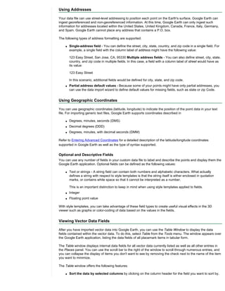 Using Addresses

Your data file can use street-level addressing to position each point on the Earth's surface. Google Earth can
ingest georeferenced and non-georeferenced information. At this time, Google Earth can only ingest such
information for addresses located within the United States, United Kingdom, Canada, France, Italy, Germany,
and Spain. Google Earth cannot place any address that contains a P.O. box.

The following types of address formatting are supported:

    q   Single-address field - You can define the street, city, state, country, and zip code in a single field. For
        example, a single field with the column label of address might have the following value:

        123 Easy Street, San Jose, CA, 95330 Multiple address fields - You can also define street, city, state,
        country, and zip code in multiple fields. In this case, a field with a column label of street would have as
        its value:

        123 Easy Street

        In this scenario, additional fields would be defined for city, state, and zip code.
    q   Partial address default values - Because some of your points might have only partial addresses, you
        can use the data import wizard to define default values for missing fields, such as state or zip Code.


Using Geographic Coordinates

You can use geographic coordinates (latitude, longitude) to indicate the position of the point data in your text
file. For importing generic text files, Google Earth supports coordinates described in

    q   Degrees, minutes, seconds (DMS)
    q   Decimal degrees (DDD)
    q   Degrees, minutes, with decimal seconds (DMM)

Refer to Entering Advanced Coordinates for a detailed description of the latitude/longitude coordinates
supported in Google Earth as well as the type of syntax supported.


Optional and Descriptive Fields
You can use any number of fields in your custom data file to label and describe the points and display them the
Google Earth application. Optional fields can be defined as the following values:

    q   Text or strings - A string field can contain both numbers and alphabetic characters. What actually
        defines a string with respect to style templates is that the string itself is either enclosed in quotation
        marks, or contains white space so that it cannot be interpreted as a number.

        This is an important distinction to keep in mind when using style templates applied to fields.
    q   Integer
    q   Floating point value

With style templates, you can take advantage of these field types to create useful visual effects in the 3D
viewer such as graphs or color-coding of data based on the values in the fields.


Viewing Vector Data Fields

After you have imported vector data into Google Earth, you can use the Table Window to display the data
fields contained within the vector data. To do this, select Table from the Tools menu. The window appears over
the Google Earth application, listing the data fields of all placemark items in tabular form.

The Table window displays internal data fields for all vector data currently listed as well as all other entries in
the Places panel. You can use the scroll bar to the right of the window to scroll through numerous entries, and
you can collapse the display of items you don't want to see by removing the check next to the name of the item
you want to minimize.

The Table window offers the following features:

    q   Sort the data by selected columns by clicking on the column header for the field you want to sort by.
 