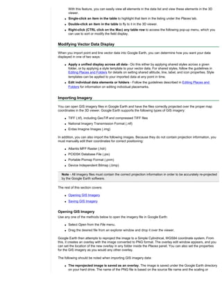 With this feature, you can easily view all elements in the data list and view these elements in the 3D
        viewer.
    q   Single-click an item in the table to highlight that item in the listing under the Places tab.
    q   Double-click an item in the table to fly to it in the 3D viewer.
    q   Right-click (CTRL click on the Mac) any table row to access the following pop-up menu, which you
        can use to sort or modify the field display.


Modifying Vector Data Display

When you import point and line vector data into Google Earth, you can determine how you want your data
displayed in one of two ways:

    q   Apply a unified display across all data - Do this either by applying shared styles across a given
        folder, or by applying a style template to your vector data. For shared styles, follow the guidelines in
        Editing Places and Folders for details on setting shared altitude, line, label, and icon properties. Style
        templates can be applied to your imported data at any point in time.
    q   Edit individual data elements or folders - Follow the guidelines described in Editing Places and
        Folders for information on editing individual placemarks.


Importing Imagery

You can open GIS imagery files in Google Earth and have the files correctly projected over the proper map
coordinates in the 3D viewer. Google Earth supports the following types of GIS imagery:

    q   TIFF (.tif), including GeoTiff and compressed TIFF files
    q   National Imagery Transmission Format (.ntf)
    q   Erdas Imagine Images (.img)

In addition, you can also import the following images. Because they do not contain projection information, you
must manually edit their coordinates for correct positioning:

    q   Atlantis MFF Raster (.hdr)
    q   PCIDSK Database File (.pix)
    q   Portable Pixmap Format (.pnm)
    q   Device Independent Bitmap (.bmp)

  Note - All imagery files must contain the correct projection information in order to be accurately re-projected
  by the Google Earth software.

The rest of this section covers:

    q   Opening GIS Imagery
    q   Saving GIS Imagery


Opening GIS Imagery
Use any one of the methods below to open the imagery file in Google Earth:

    q   Select Open from the File menu.
    q   Drag the desired file from an explorer window and drop it over the viewer.

Google Earth then attempts to reproject the image to a Simple Cylindrical, WGS84 coordinate system. From
this, it creates an overlay with the image converted to PNG format. The overlay edit window appears, and you
can set the location of the new overlay in any folder inside the Places panel. You can also set the properties
for the GIS imagery as you would any other overlay.

The following should be noted when importing GIS imagery data:

    q   The reprojected image is saved as an overlay. The image is saved under the Google Earth directory
        on your hard drive. The name of the PNG file is based on the source file name and the scaling or
 