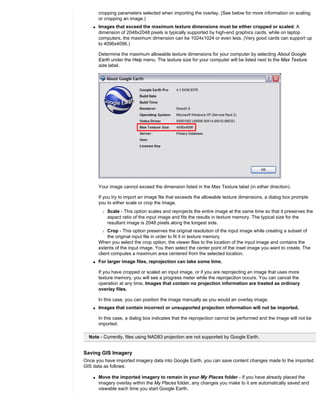 cropping parameters selected when importing the overlay. (See below for more information on scaling
        or cropping an image.)
    q   Images that exceed the maximum texture dimensions must be either cropped or scaled. A
        dimension of 2048x2048 pixels is typically supported by high-end graphics cards, while on laptop
        computers, the maximum dimension can be 1024x1024 or even less. (Very good cards can support up
        to 4096x4096.)

        Determine the maximum allowable texture dimensions for your computer by selecting About Google
        Earth under the Help menu. The texture size for your computer will be listed next to the Max Texture
        size label.




        Your image cannot exceed the dimension listed in the Max Texture label (in either direction).

        If you try to import an image file that exceeds the allowable texture dimensions, a dialog box prompts
        you to either scale or crop the image.
         r   Scale - This option scales and reprojects the entire image at the same time so that it preserves the
             aspect ratio of the input image and fits the results in texture memory. The typical size for the
             resultant image is 2048 pixels along the longest side.
         r   Crop - This option preserves the original resolution of the input image while creating a subset of
             the original input file in order to fit it in texture memory.
        When you select the crop option, the viewer flies to the location of the input image and contains the
        extents of the input image. You then select the center point of the inset image you want to create. The
        client computes a maximum area centered from the selected location.
    q   For larger image files, reprojection can take some time.

        If you have cropped or scaled an input image, or if you are reprojecting an image that uses more
        texture memory, you will see a progress meter while the reprojection occurs. You can cancel the
        operation at any time. Images that contain no projection information are treated as ordinary
        overlay files.

        In this case, you can position the image manually as you would an overlay image.
    q   Images that contain incorrect or unsupported projection information will not be imported.

        In this case, a dialog box indicates that the reprojection cannot be performed and the image will not be
        imported.

  Note - Currently, files using NAD83 projection are not supported by Google Earth.


Saving GIS Imagery
Once you have imported imagery data into Google Earth, you can save content changes made to the imported
GIS data as follows:

    q   Move the imported imagery to remain in your My Places folder - If you have already placed the
        imagery overlay within the My Places folder, any changes you make to it are automatically saved and
        viewable each time you start Google Earth.
 