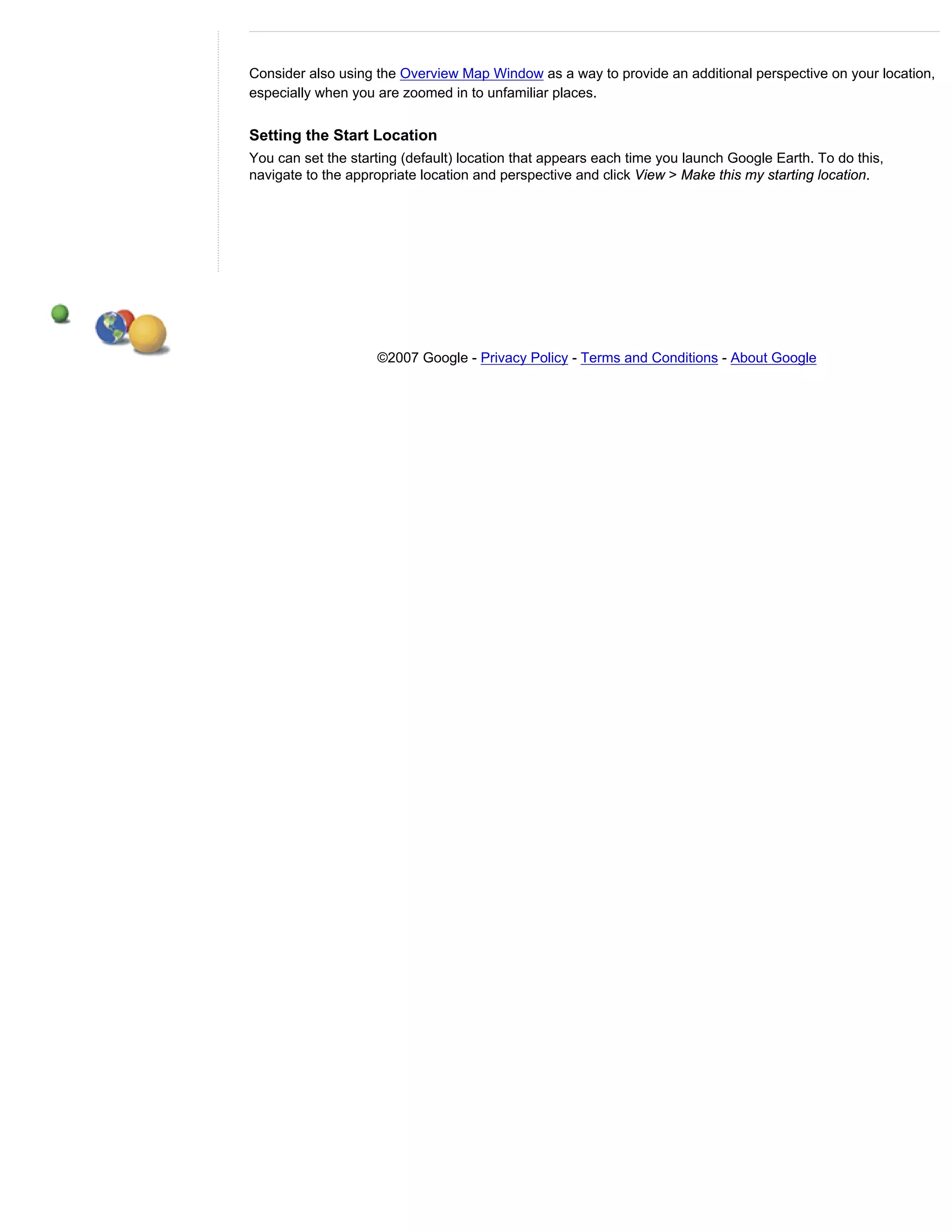 Consider also using the Overview Map Window as a way to provide an additional perspective on your location,
especially when you are zoomed in to unfamiliar places.


Setting the Start Location
You can set the starting (default) location that appears each time you launch Google Earth. To do this,
navigate to the appropriate location and perspective and click View > Make this my starting location.




                    ©2007 Google - Privacy Policy - Terms and Conditions - About Google
 