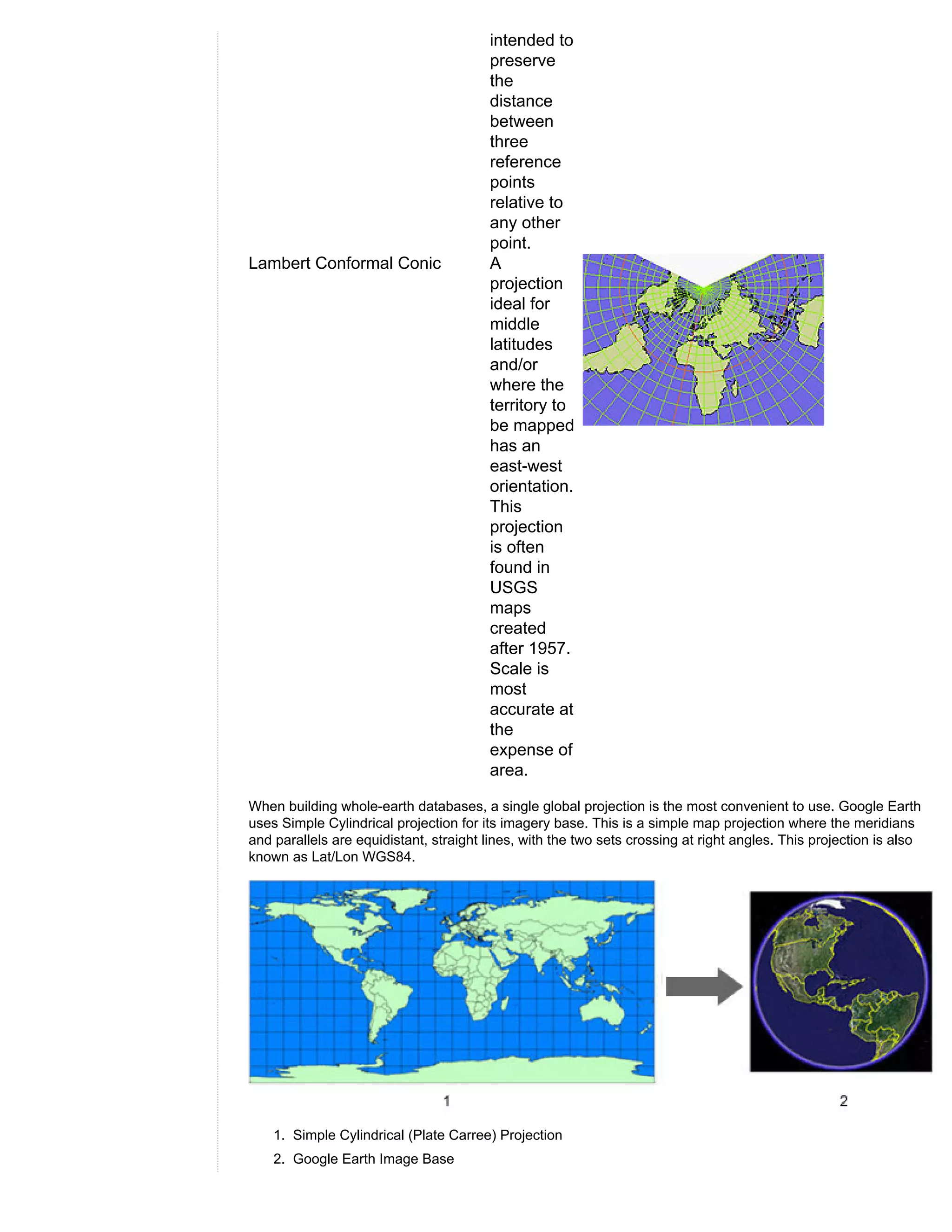 intended to
                                        preserve
                                        the
                                        distance
                                        between
                                        three
                                        reference
                                        points
                                        relative to
                                        any other
                                        point.
Lambert Conformal Conic                 A
                                        projection
                                        ideal for
                                        middle
                                        latitudes
                                        and/or
                                        where the
                                        territory to
                                        be mapped
                                        has an
                                        east-west
                                        orientation.
                                        This
                                        projection
                                        is often
                                        found in
                                        USGS
                                        maps
                                        created
                                        after 1957.
                                        Scale is
                                        most
                                        accurate at
                                        the
                                        expense of
                                        area.

When building whole-earth databases, a single global projection is the most convenient to use. Google Earth
uses Simple Cylindrical projection for its imagery base. This is a simple map projection where the meridians
and parallels are equidistant, straight lines, with the two sets crossing at right angles. This projection is also
known as Lat/Lon WGS84.




    1. Simple Cylindrical (Plate Carree) Projection
    2. Google Earth Image Base
 