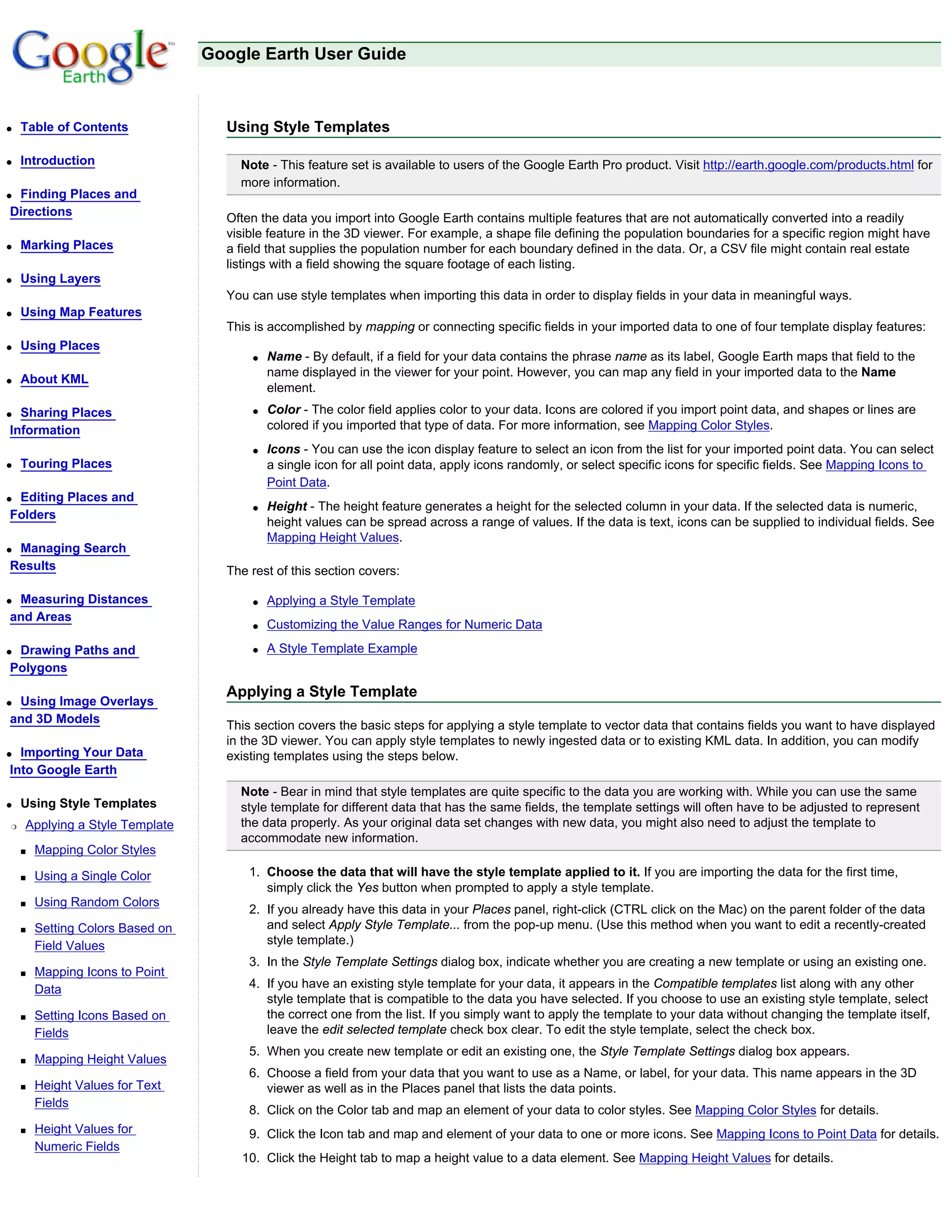 Google Earth User Guide



q   Table of Contents               Using Style Templates

q   Introduction                      Note - This feature set is available to users of the Google Earth Pro product. Visit http://earth.google.com/products.html for
                                      more information.
qFinding Places and
Directions
                                    Often the data you import into Google Earth contains multiple features that are not automatically converted into a readily
                                    visible feature in the 3D viewer. For example, a shape file defining the population boundaries for a specific region might have
q   Marking Places                  a field that supplies the population number for each boundary defined in the data. Or, a CSV file might contain real estate
                                    listings with a field showing the square footage of each listing.
q   Using Layers
                                    You can use style templates when importing this data in order to display fields in your data in meaningful ways.
q   Using Map Features
                                    This is accomplished by mapping or connecting specific fields in your imported data to one of four template display features:
q   Using Places
                                        q   Name - By default, if a field for your data contains the phrase name as its label, Google Earth maps that field to the
                                            name displayed in the viewer for your point. However, you can map any field in your imported data to the Name
q   About KML
                                            element.
q Sharing Places                        q   Color - The color field applies color to your data. Icons are colored if you import point data, and shapes or lines are
Information                                 colored if you imported that type of data. For more information, see Mapping Color Styles.
                                        q   Icons - You can use the icon display feature to select an icon from the list for your imported point data. You can select
q   Touring Places                          a single icon for all point data, apply icons randomly, or select specific icons for specific fields. See Mapping Icons to
                                            Point Data.
qEditing Places and
                                        q   Height - The height feature generates a height for the selected column in your data. If the selected data is numeric,
Folders
                                            height values can be spread across a range of values. If the data is text, icons can be supplied to individual fields. See
                                            Mapping Height Values.
qManaging Search
Results                             The rest of this section covers:

qMeasuring Distances                    q   Applying a Style Template
and Areas
                                        q   Customizing the Value Ranges for Numeric Data

qDrawing Paths and                      q   A Style Template Example
Polygons
                                    Applying a Style Template
qUsing Image Overlays
and 3D Models
                                    This section covers the basic steps for applying a style template to vector data that contains fields you want to have displayed
                                    in the 3D viewer. You can apply style templates to newly ingested data or to existing KML data. In addition, you can modify
q Importing Your Data               existing templates using the steps below.
Into Google Earth
                                      Note - Bear in mind that style templates are quite specific to the data you are working with. While you can use the same
q   Using Style Templates             style template for different data that has the same fields, the template settings will often have to be adjusted to represent
r   Applying a Style Template         the data properly. As your original data set changes with new data, you might also need to adjust the template to
                                      accommodate new information.
    s   Mapping Color Styles

    s   Using a Single Color            1. Choose the data that will have the style template applied to it. If you are importing the data for the first time,
                                           simply click the Yes button when prompted to apply a style template.
    s   Using Random Colors
                                        2. If you already have this data in your Places panel, right-click (CTRL click on the Mac) on the parent folder of the data
    s   Setting Colors Based on            and select Apply Style Template... from the pop-up menu. (Use this method when you want to edit a recently-created
        Field Values                       style template.)
                                        3. In the Style Template Settings dialog box, indicate whether you are creating a new template or using an existing one.
    s   Mapping Icons to Point
        Data                            4. If you have an existing style template for your data, it appears in the Compatible templates list along with any other
                                           style template that is compatible to the data you have selected. If you choose to use an existing style template, select
    s   Setting Icons Based on             the correct one from the list. If you simply want to apply the template to your data without changing the template itself,
        Fields                             leave the edit selected template check box clear. To edit the style template, select the check box.
                                        5. When you create new template or edit an existing one, the Style Template Settings dialog box appears.
    s   Mapping Height Values
                                        6. Choose a field from your data that you want to use as a Name, or label, for your data. This name appears in the 3D
    s   Height Values for Text             viewer as well as in the Places panel that lists the data points.
        Fields
                                        8. Click on the Color tab and map an element of your data to color styles. See Mapping Color Styles for details.
    s   Height Values for               9. Click the Icon tab and map and element of your data to one or more icons. See Mapping Icons to Point Data for details.
        Numeric Fields
                                      10. Click the Height tab to map a height value to a data element. See Mapping Height Values for details.
 