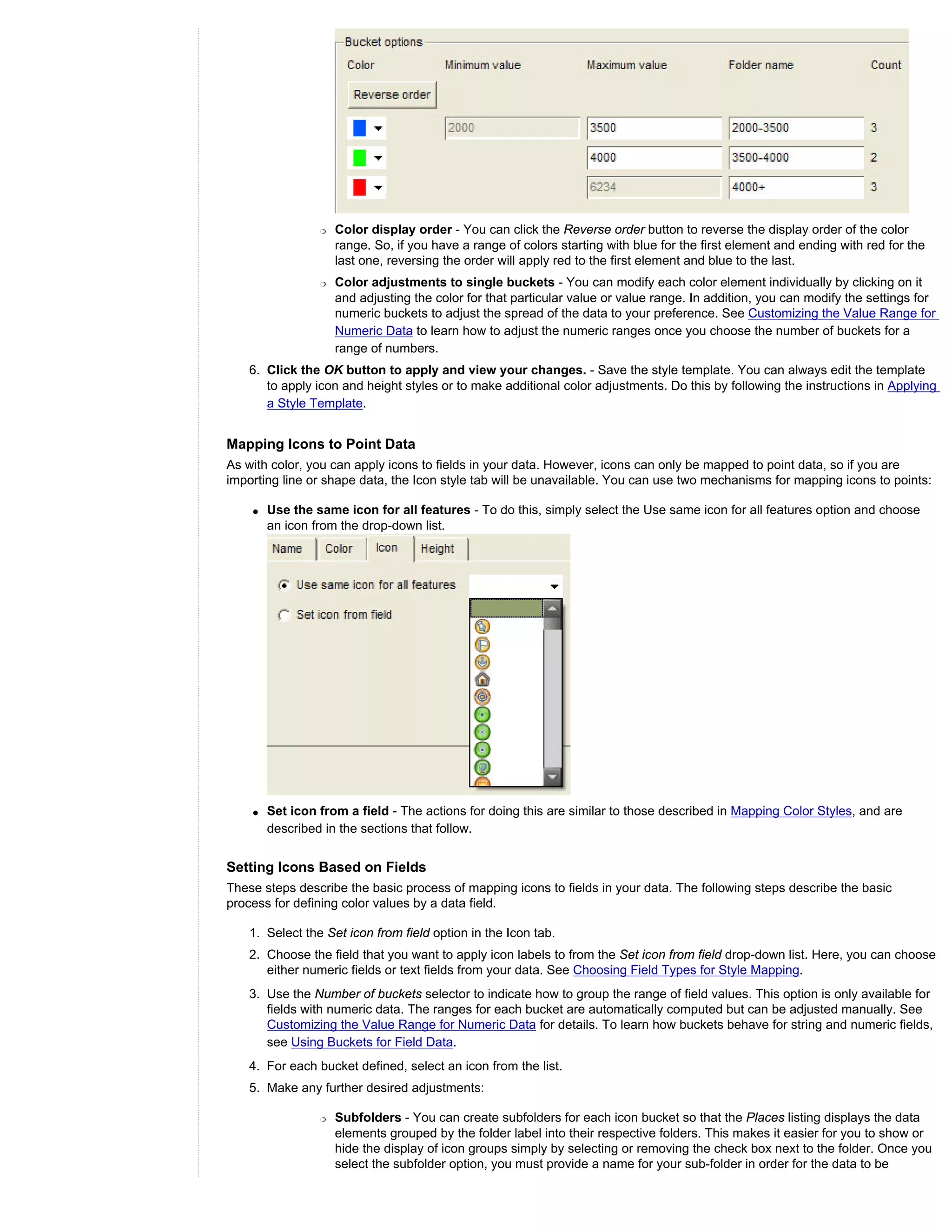 r   Color display order - You can click the Reverse order button to reverse the display order of the color
                     range. So, if you have a range of colors starting with blue for the first element and ending with red for the
                     last one, reversing the order will apply red to the first element and blue to the last.
                 r   Color adjustments to single buckets - You can modify each color element individually by clicking on it
                     and adjusting the color for that particular value or value range. In addition, you can modify the settings for
                     numeric buckets to adjust the spread of the data to your preference. See Customizing the Value Range for
                     Numeric Data to learn how to adjust the numeric ranges once you choose the number of buckets for a
                     range of numbers.
    6. Click the OK button to apply and view your changes. - Save the style template. You can always edit the template
       to apply icon and height styles or to make additional color adjustments. Do this by following the instructions in Applying
       a Style Template.


Mapping Icons to Point Data
As with color, you can apply icons to fields in your data. However, icons can only be mapped to point data, so if you are
importing line or shape data, the Icon style tab will be unavailable. You can use two mechanisms for mapping icons to points:

    q   Use the same icon for all features - To do this, simply select the Use same icon for all features option and choose
        an icon from the drop-down list.




    q   Set icon from a field - The actions for doing this are similar to those described in Mapping Color Styles, and are
        described in the sections that follow.


Setting Icons Based on Fields
These steps describe the basic process of mapping icons to fields in your data. The following steps describe the basic
process for defining color values by a data field.

    1. Select the Set icon from field option in the Icon tab.
    2. Choose the field that you want to apply icon labels to from the Set icon from field drop-down list. Here, you can choose
       either numeric fields or text fields from your data. See Choosing Field Types for Style Mapping.
    3. Use the Number of buckets selector to indicate how to group the range of field values. This option is only available for
       fields with numeric data. The ranges for each bucket are automatically computed but can be adjusted manually. See
       Customizing the Value Range for Numeric Data for details. To learn how buckets behave for string and numeric fields,
       see Using Buckets for Field Data.
    4. For each bucket defined, select an icon from the list.
    5. Make any further desired adjustments:

                 r   Subfolders - You can create subfolders for each icon bucket so that the Places listing displays the data
                     elements grouped by the folder label into their respective folders. This makes it easier for you to show or
                     hide the display of icon groups simply by selecting or removing the check box next to the folder. Once you
                     select the subfolder option, you must provide a name for your sub-folder in order for the data to be
 