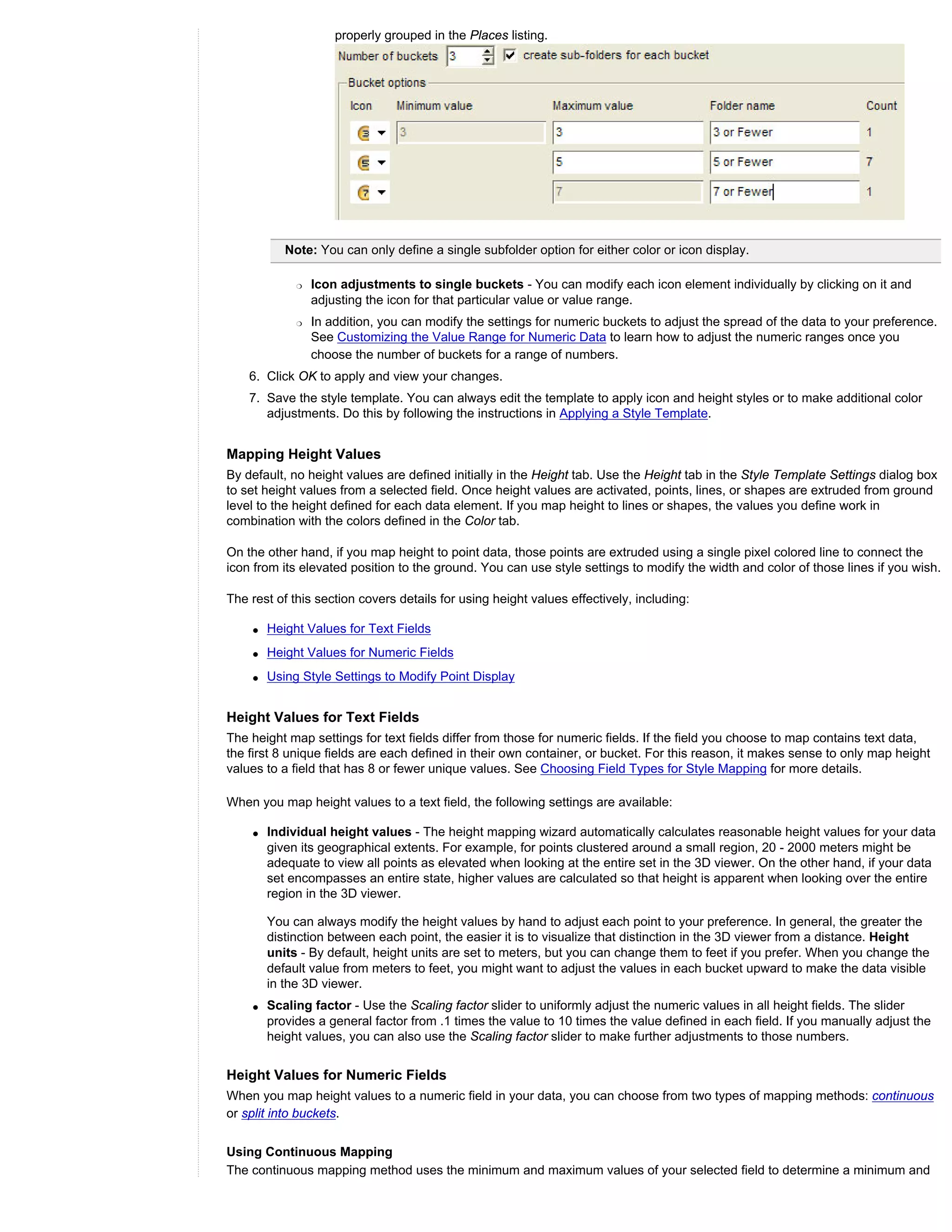 properly grouped in the Places listing.




           Note: You can only define a single subfolder option for either color or icon display.

             r   Icon adjustments to single buckets - You can modify each icon element individually by clicking on it and
                 adjusting the icon for that particular value or value range.
             r   In addition, you can modify the settings for numeric buckets to adjust the spread of the data to your preference.
                 See Customizing the Value Range for Numeric Data to learn how to adjust the numeric ranges once you
                 choose the number of buckets for a range of numbers.
    6. Click OK to apply and view your changes.
    7. Save the style template. You can always edit the template to apply icon and height styles or to make additional color
       adjustments. Do this by following the instructions in Applying a Style Template.


Mapping Height Values
By default, no height values are defined initially in the Height tab. Use the Height tab in the Style Template Settings dialog box
to set height values from a selected field. Once height values are activated, points, lines, or shapes are extruded from ground
level to the height defined for each data element. If you map height to lines or shapes, the values you define work in
combination with the colors defined in the Color tab.

On the other hand, if you map height to point data, those points are extruded using a single pixel colored line to connect the
icon from its elevated position to the ground. You can use style settings to modify the width and color of those lines if you wish.

The rest of this section covers details for using height values effectively, including:

    q   Height Values for Text Fields
    q   Height Values for Numeric Fields
    q   Using Style Settings to Modify Point Display


Height Values for Text Fields
The height map settings for text fields differ from those for numeric fields. If the field you choose to map contains text data,
the first 8 unique fields are each defined in their own container, or bucket. For this reason, it makes sense to only map height
values to a field that has 8 or fewer unique values. See Choosing Field Types for Style Mapping for more details.

When you map height values to a text field, the following settings are available:

    q   Individual height values - The height mapping wizard automatically calculates reasonable height values for your data
        given its geographical extents. For example, for points clustered around a small region, 20 - 2000 meters might be
        adequate to view all points as elevated when looking at the entire set in the 3D viewer. On the other hand, if your data
        set encompasses an entire state, higher values are calculated so that height is apparent when looking over the entire
        region in the 3D viewer.

        You can always modify the height values by hand to adjust each point to your preference. In general, the greater the
        distinction between each point, the easier it is to visualize that distinction in the 3D viewer from a distance. Height
        units - By default, height units are set to meters, but you can change them to feet if you prefer. When you change the
        default value from meters to feet, you might want to adjust the values in each bucket upward to make the data visible
        in the 3D viewer.
    q   Scaling factor - Use the Scaling factor slider to uniformly adjust the numeric values in all height fields. The slider
        provides a general factor from .1 times the value to 10 times the value defined in each field. If you manually adjust the
        height values, you can also use the Scaling factor slider to make further adjustments to those numbers.


Height Values for Numeric Fields
When you map height values to a numeric field in your data, you can choose from two types of mapping methods: continuous
or split into buckets.


Using Continuous Mapping
The continuous mapping method uses the minimum and maximum values of your selected field to determine a minimum and
 