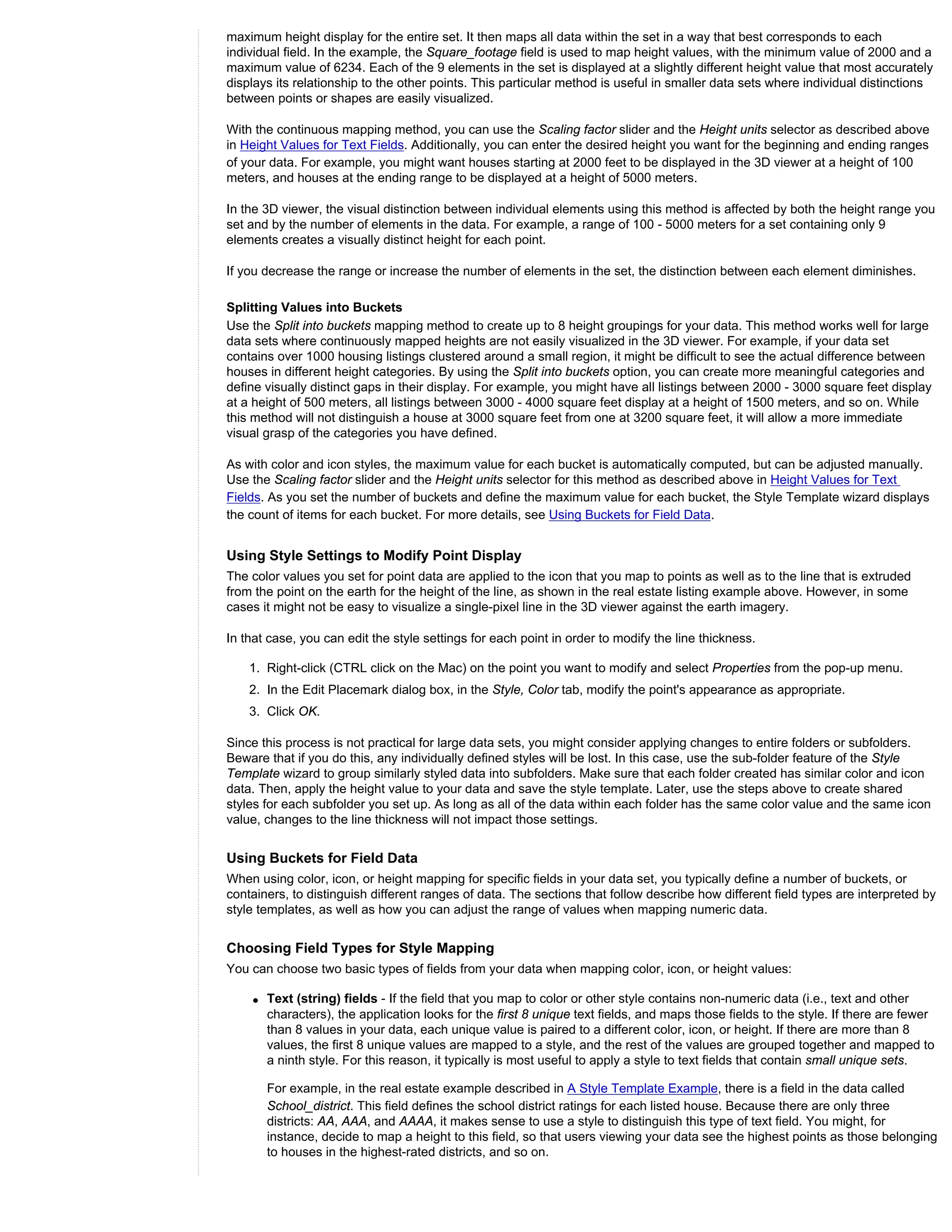 maximum height display for the entire set. It then maps all data within the set in a way that best corresponds to each
individual field. In the example, the Square_footage field is used to map height values, with the minimum value of 2000 and a
maximum value of 6234. Each of the 9 elements in the set is displayed at a slightly different height value that most accurately
displays its relationship to the other points. This particular method is useful in smaller data sets where individual distinctions
between points or shapes are easily visualized.

With the continuous mapping method, you can use the Scaling factor slider and the Height units selector as described above
in Height Values for Text Fields. Additionally, you can enter the desired height you want for the beginning and ending ranges
of your data. For example, you might want houses starting at 2000 feet to be displayed in the 3D viewer at a height of 100
meters, and houses at the ending range to be displayed at a height of 5000 meters.

In the 3D viewer, the visual distinction between individual elements using this method is affected by both the height range you
set and by the number of elements in the data. For example, a range of 100 - 5000 meters for a set containing only 9
elements creates a visually distinct height for each point.

If you decrease the range or increase the number of elements in the set, the distinction between each element diminishes.

Splitting Values into Buckets
Use the Split into buckets mapping method to create up to 8 height groupings for your data. This method works well for large
data sets where continuously mapped heights are not easily visualized in the 3D viewer. For example, if your data set
contains over 1000 housing listings clustered around a small region, it might be difficult to see the actual difference between
houses in different height categories. By using the Split into buckets option, you can create more meaningful categories and
define visually distinct gaps in their display. For example, you might have all listings between 2000 - 3000 square feet display
at a height of 500 meters, all listings between 3000 - 4000 square feet display at a height of 1500 meters, and so on. While
this method will not distinguish a house at 3000 square feet from one at 3200 square feet, it will allow a more immediate
visual grasp of the categories you have defined.

As with color and icon styles, the maximum value for each bucket is automatically computed, but can be adjusted manually.
Use the Scaling factor slider and the Height units selector for this method as described above in Height Values for Text
Fields. As you set the number of buckets and define the maximum value for each bucket, the Style Template wizard displays
the count of items for each bucket. For more details, see Using Buckets for Field Data.


Using Style Settings to Modify Point Display
The color values you set for point data are applied to the icon that you map to points as well as to the line that is extruded
from the point on the earth for the height of the line, as shown in the real estate listing example above. However, in some
cases it might not be easy to visualize a single-pixel line in the 3D viewer against the earth imagery.

In that case, you can edit the style settings for each point in order to modify the line thickness.

    1. Right-click (CTRL click on the Mac) on the point you want to modify and select Properties from the pop-up menu.
    2. In the Edit Placemark dialog box, in the Style, Color tab, modify the point's appearance as appropriate.
    3. Click OK.

Since this process is not practical for large data sets, you might consider applying changes to entire folders or subfolders.
Beware that if you do this, any individually defined styles will be lost. In this case, use the sub-folder feature of the Style
Template wizard to group similarly styled data into subfolders. Make sure that each folder created has similar color and icon
data. Then, apply the height value to your data and save the style template. Later, use the steps above to create shared
styles for each subfolder you set up. As long as all of the data within each folder has the same color value and the same icon
value, changes to the line thickness will not impact those settings.


Using Buckets for Field Data
When using color, icon, or height mapping for specific fields in your data set, you typically define a number of buckets, or
containers, to distinguish different ranges of data. The sections that follow describe how different field types are interpreted by
style templates, as well as how you can adjust the range of values when mapping numeric data.


Choosing Field Types for Style Mapping
You can choose two basic types of fields from your data when mapping color, icon, or height values:

    q   Text (string) fields - If the field that you map to color or other style contains non-numeric data (i.e., text and other
        characters), the application looks for the first 8 unique text fields, and maps those fields to the style. If there are fewer
        than 8 values in your data, each unique value is paired to a different color, icon, or height. If there are more than 8
        values, the first 8 unique values are mapped to a style, and the rest of the values are grouped together and mapped to
        a ninth style. For this reason, it typically is most useful to apply a style to text fields that contain small unique sets.

        For example, in the real estate example described in A Style Template Example, there is a field in the data called
        School_district. This field defines the school district ratings for each listed house. Because there are only three
        districts: AA, AAA, and AAAA, it makes sense to use a style to distinguish this type of text field. You might, for
        instance, decide to map a height to this field, so that users viewing your data see the highest points as those belonging
        to houses in the highest-rated districts, and so on.
 