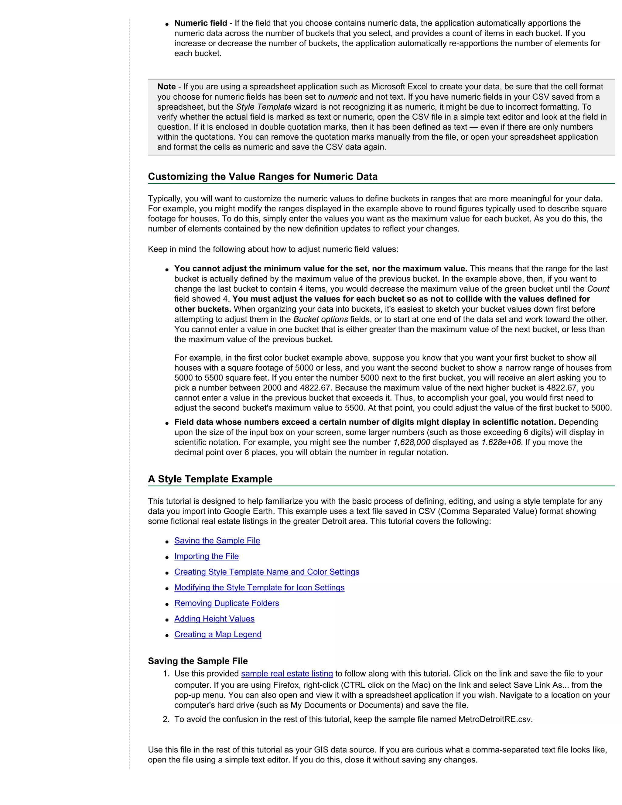 q   Numeric field - If the field that you choose contains numeric data, the application automatically apportions the
        numeric data across the number of buckets that you select, and provides a count of items in each bucket. If you
        increase or decrease the number of buckets, the application automatically re-apportions the number of elements for
        each bucket.


  Note - If you are using a spreadsheet application such as Microsoft Excel to create your data, be sure that the cell format
  you choose for numeric fields has been set to numeric and not text. If you have numeric fields in your CSV saved from a
  spreadsheet, but the Style Template wizard is not recognizing it as numeric, it might be due to incorrect formatting. To
  verify whether the actual field is marked as text or numeric, open the CSV file in a simple text editor and look at the field in
  question. If it is enclosed in double quotation marks, then it has been defined as text — even if there are only numbers
  within the quotations. You can remove the quotation marks manually from the file, or open your spreadsheet application
  and format the cells as numeric and save the CSV data again.


Customizing the Value Ranges for Numeric Data

Typically, you will want to customize the numeric values to define buckets in ranges that are more meaningful for your data.
For example, you might modify the ranges displayed in the example above to round figures typically used to describe square
footage for houses. To do this, simply enter the values you want as the maximum value for each bucket. As you do this, the
number of elements contained by the new definition updates to reflect your changes.

Keep in mind the following about how to adjust numeric field values:

    q   You cannot adjust the minimum value for the set, nor the maximum value. This means that the range for the last
        bucket is actually defined by the maximum value of the previous bucket. In the example above, then, if you want to
        change the last bucket to contain 4 items, you would decrease the maximum value of the green bucket until the Count
        field showed 4. You must adjust the values for each bucket so as not to collide with the values defined for
        other buckets. When organizing your data into buckets, it's easiest to sketch your bucket values down first before
        attempting to adjust them in the Bucket options fields, or to start at one end of the data set and work toward the other.
        You cannot enter a value in one bucket that is either greater than the maximum value of the next bucket, or less than
        the maximum value of the previous bucket.

        For example, in the first color bucket example above, suppose you know that you want your first bucket to show all
        houses with a square footage of 5000 or less, and you want the second bucket to show a narrow range of houses from
        5000 to 5500 square feet. If you enter the number 5000 next to the first bucket, you will receive an alert asking you to
        pick a number between 2000 and 4822.67. Because the maximum value of the next higher bucket is 4822.67, you
        cannot enter a value in the previous bucket that exceeds it. Thus, to accomplish your goal, you would first need to
        adjust the second bucket's maximum value to 5500. At that point, you could adjust the value of the first bucket to 5000.
    q   Field data whose numbers exceed a certain number of digits might display in scientific notation. Depending
        upon the size of the input box on your screen, some larger numbers (such as those exceeding 6 digits) will display in
        scientific notation. For example, you might see the number 1,628,000 displayed as 1.628e+06. If you move the
        decimal point over 6 places, you will obtain the number in regular notation.


A Style Template Example

This tutorial is designed to help familiarize you with the basic process of defining, editing, and using a style template for any
data you import into Google Earth. This example uses a text file saved in CSV (Comma Separated Value) format showing
some fictional real estate listings in the greater Detroit area. This tutorial covers the following:

    q   Saving the Sample File
    q   Importing the File
    q   Creating Style Template Name and Color Settings
    q   Modifying the Style Template for Icon Settings
    q   Removing Duplicate Folders
    q   Adding Height Values
    q   Creating a Map Legend


Saving the Sample File
    1. Use this provided sample real estate listing to follow along with this tutorial. Click on the link and save the file to your
       computer. If you are using Firefox, right-click (CTRL click on the Mac) on the link and select Save Link As... from the
       pop-up menu. You can also open and view it with a spreadsheet application if you wish. Navigate to a location on your
       computer's hard drive (such as My Documents or Documents) and save the file.
    2. To avoid the confusion in the rest of this tutorial, keep the sample file named MetroDetroitRE.csv.


Use this file in the rest of this tutorial as your GIS data source. If you are curious what a comma-separated text file looks like,
open the file using a simple text editor. If you do this, close it without saving any changes.
 