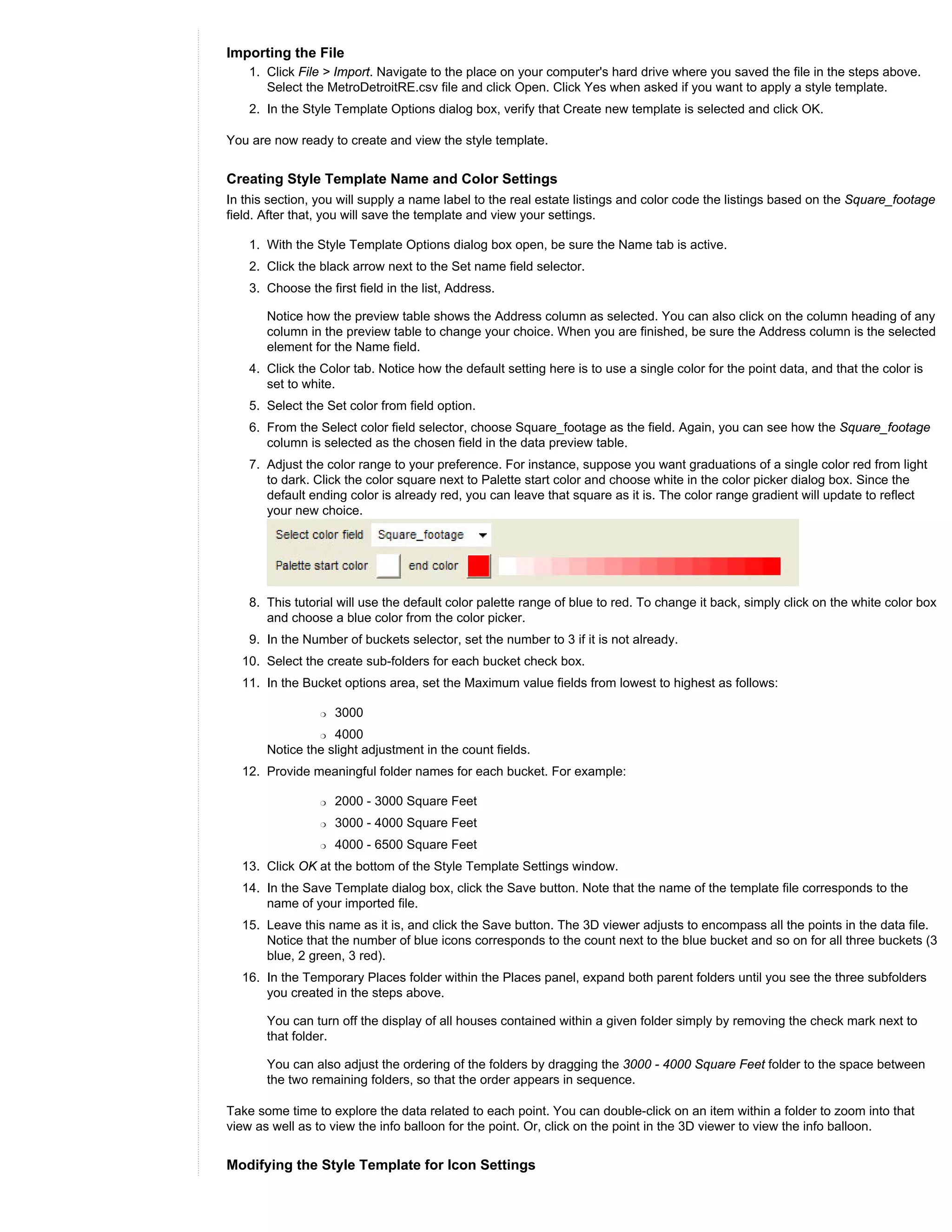 Importing the File
    1. Click File > Import. Navigate to the place on your computer's hard drive where you saved the file in the steps above.
       Select the MetroDetroitRE.csv file and click Open. Click Yes when asked if you want to apply a style template.
    2. In the Style Template Options dialog box, verify that Create new template is selected and click OK.

You are now ready to create and view the style template.


Creating Style Template Name and Color Settings
In this section, you will supply a name label to the real estate listings and color code the listings based on the Square_footage
field. After that, you will save the template and view your settings.

    1. With the Style Template Options dialog box open, be sure the Name tab is active.
    2. Click the black arrow next to the Set name field selector.
    3. Choose the first field in the list, Address.

       Notice how the preview table shows the Address column as selected. You can also click on the column heading of any
       column in the preview table to change your choice. When you are finished, be sure the Address column is the selected
       element for the Name field.
    4. Click the Color tab. Notice how the default setting here is to use a single color for the point data, and that the color is
       set to white.
    5. Select the Set color from field option.
    6. From the Select color field selector, choose Square_footage as the field. Again, you can see how the Square_footage
       column is selected as the chosen field in the data preview table.
    7. Adjust the color range to your preference. For instance, suppose you want graduations of a single color red from light
       to dark. Click the color square next to Palette start color and choose white in the color picker dialog box. Since the
       default ending color is already red, you can leave that square as it is. The color range gradient will update to reflect
       your new choice.




    8. This tutorial will use the default color palette range of blue to red. To change it back, simply click on the white color box
       and choose a blue color from the color picker.
    9. In the Number of buckets selector, set the number to 3 if it is not already.
  10. Select the create sub-folders for each bucket check box.
  11. In the Bucket options area, set the Maximum value fields from lowest to highest as follows:

                 r   3000
                 r 4000
       Notice the slight adjustment in the count fields.
  12. Provide meaningful folder names for each bucket. For example:

                 r   2000 - 3000 Square Feet
                 r   3000 - 4000 Square Feet
                 r   4000 - 6500 Square Feet
  13. Click OK at the bottom of the Style Template Settings window.
  14. In the Save Template dialog box, click the Save button. Note that the name of the template file corresponds to the
      name of your imported file.
  15. Leave this name as it is, and click the Save button. The 3D viewer adjusts to encompass all the points in the data file.
      Notice that the number of blue icons corresponds to the count next to the blue bucket and so on for all three buckets (3
      blue, 2 green, 3 red).
  16. In the Temporary Places folder within the Places panel, expand both parent folders until you see the three subfolders
      you created in the steps above.

       You can turn off the display of all houses contained within a given folder simply by removing the check mark next to
       that folder.

       You can also adjust the ordering of the folders by dragging the 3000 - 4000 Square Feet folder to the space between
       the two remaining folders, so that the order appears in sequence.

Take some time to explore the data related to each point. You can double-click on an item within a folder to zoom into that
view as well as to view the info balloon for the point. Or, click on the point in the 3D viewer to view the info balloon.


Modifying the Style Template for Icon Settings
 