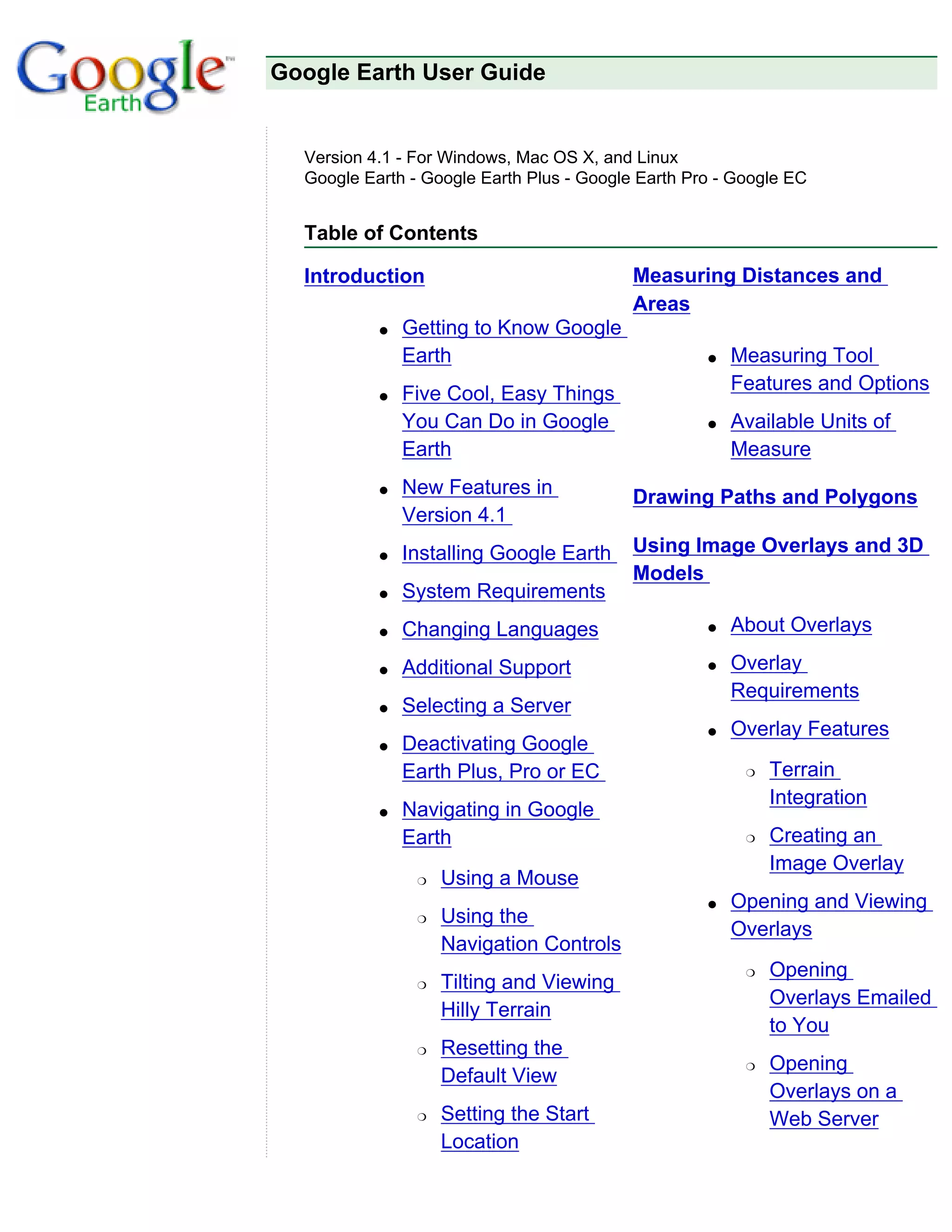 Google Earth User Guide


  Version 4.1 - For Windows, Mac OS X, and Linux
  Google Earth - Google Earth Plus - Google Earth Pro - Google EC


  Table of Contents

  Introduction                             Measuring Distances and
                                           Areas
           q   Getting to Know Google
               Earth                                q   Measuring Tool
           q   Five Cool, Easy Things                   Features and Options
               You Can Do in Google                 q   Available Units of
               Earth                                    Measure
           q   New Features in             Drawing Paths and Polygons
               Version 4.1
           q   Installing Google Earth     Using Image Overlays and 3D
                                           Models
           q   System Requirements
           q   Changing Languages                   q   About Overlays

           q   Additional Support                   q   Overlay
                                                        Requirements
           q   Selecting a Server
                                                    q   Overlay Features
           q   Deactivating Google
               Earth Plus, Pro or EC                     r   Terrain
                                                             Integration
           q   Navigating in Google
               Earth                                     r   Creating an
                                                             Image Overlay
                r   Using a Mouse
                                                    q   Opening and Viewing
                r   Using the
                                                        Overlays
                    Navigation Controls
                                                         r   Opening
                r   Tilting and Viewing
                                                             Overlays Emailed
                    Hilly Terrain
                                                             to You
                r   Resetting the
                                                         r   Opening
                    Default View
                                                             Overlays on a
                r   Setting the Start                        Web Server
                    Location
 
