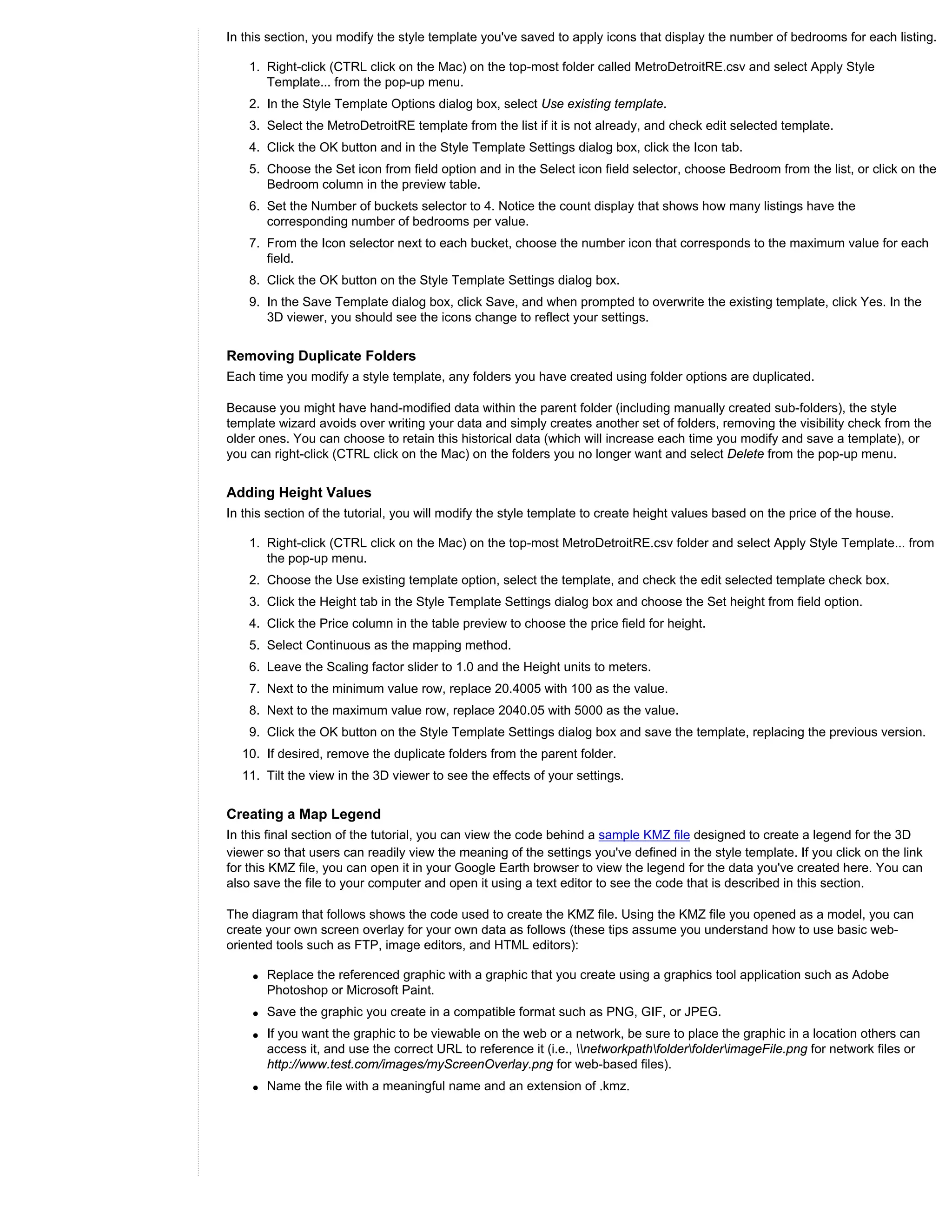 In this section, you modify the style template you've saved to apply icons that display the number of bedrooms for each listing.

    1. Right-click (CTRL click on the Mac) on the top-most folder called MetroDetroitRE.csv and select Apply Style
       Template... from the pop-up menu.
    2. In the Style Template Options dialog box, select Use existing template.
    3. Select the MetroDetroitRE template from the list if it is not already, and check edit selected template.
    4. Click the OK button and in the Style Template Settings dialog box, click the Icon tab.
    5. Choose the Set icon from field option and in the Select icon field selector, choose Bedroom from the list, or click on the
       Bedroom column in the preview table.
    6. Set the Number of buckets selector to 4. Notice the count display that shows how many listings have the
       corresponding number of bedrooms per value.
    7. From the Icon selector next to each bucket, choose the number icon that corresponds to the maximum value for each
       field.
    8. Click the OK button on the Style Template Settings dialog box.
    9. In the Save Template dialog box, click Save, and when prompted to overwrite the existing template, click Yes. In the
       3D viewer, you should see the icons change to reflect your settings.


Removing Duplicate Folders
Each time you modify a style template, any folders you have created using folder options are duplicated.

Because you might have hand-modified data within the parent folder (including manually created sub-folders), the style
template wizard avoids over writing your data and simply creates another set of folders, removing the visibility check from the
older ones. You can choose to retain this historical data (which will increase each time you modify and save a template), or
you can right-click (CTRL click on the Mac) on the folders you no longer want and select Delete from the pop-up menu.


Adding Height Values
In this section of the tutorial, you will modify the style template to create height values based on the price of the house.

    1. Right-click (CTRL click on the Mac) on the top-most MetroDetroitRE.csv folder and select Apply Style Template... from
       the pop-up menu.
    2. Choose the Use existing template option, select the template, and check the edit selected template check box.
    3. Click the Height tab in the Style Template Settings dialog box and choose the Set height from field option.
    4. Click the Price column in the table preview to choose the price field for height.
    5. Select Continuous as the mapping method.
    6. Leave the Scaling factor slider to 1.0 and the Height units to meters.
    7. Next to the minimum value row, replace 20.4005 with 100 as the value.
    8. Next to the maximum value row, replace 2040.05 with 5000 as the value.
    9. Click the OK button on the Style Template Settings dialog box and save the template, replacing the previous version.
  10. If desired, remove the duplicate folders from the parent folder.
  11. Tilt the view in the 3D viewer to see the effects of your settings.


Creating a Map Legend
In this final section of the tutorial, you can view the code behind a sample KMZ file designed to create a legend for the 3D
viewer so that users can readily view the meaning of the settings you've defined in the style template. If you click on the link
for this KMZ file, you can open it in your Google Earth browser to view the legend for the data you've created here. You can
also save the file to your computer and open it using a text editor to see the code that is described in this section.

The diagram that follows shows the code used to create the KMZ file. Using the KMZ file you opened as a model, you can
create your own screen overlay for your own data as follows (these tips assume you understand how to use basic web-
oriented tools such as FTP, image editors, and HTML editors):

    q   Replace the referenced graphic with a graphic that you create using a graphics tool application such as Adobe
        Photoshop or Microsoft Paint.
    q   Save the graphic you create in a compatible format such as PNG, GIF, or JPEG.
    q   If you want the graphic to be viewable on the web or a network, be sure to place the graphic in a location others can
        access it, and use the correct URL to reference it (i.e., networkpathfolderfolderimageFile.png for network files or
        http://www.test.com/images/myScreenOverlay.png for web-based files).
    q   Name the file with a meaningful name and an extension of .kmz.
 