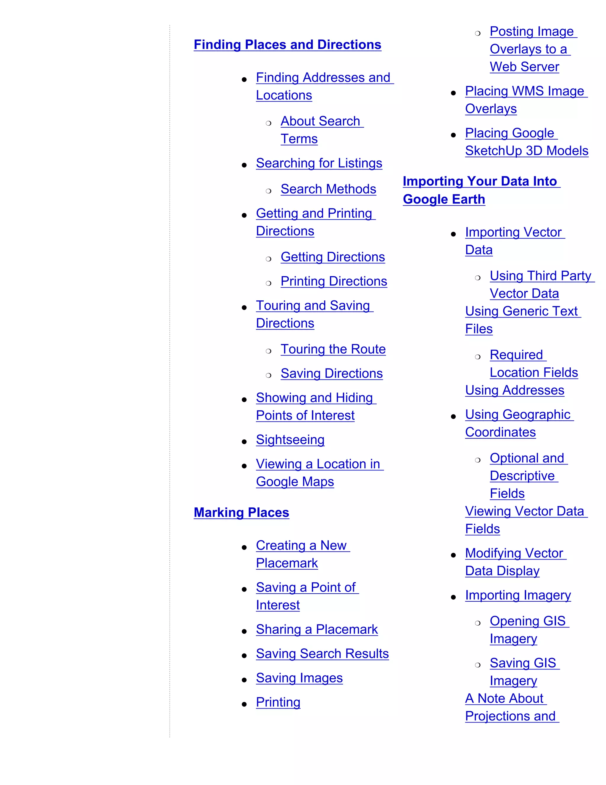 r   Posting Image
Finding Places and Directions                         Overlays to a
                                                      Web Server
       q   Finding Addresses and
           Locations                         q   Placing WMS Image
                                                 Overlays
            r   About Search
                Terms                        q   Placing Google
                                                 SketchUp 3D Models
       q   Searching for Listings
                                      Importing Your Data Into
            r   Search Methods
                                      Google Earth
       q   Getting and Printing
           Directions                        q   Importing Vector
                                                 Data
            r   Getting Directions
            r   Printing Directions               r   Using Third Party
                                                      Vector Data
       q   Touring and Saving                    Using Generic Text
           Directions                            Files
            r   Touring the Route                 r  Required
            r   Saving Directions                    Location Fields
                                                 Using Addresses
       q   Showing and Hiding
           Points of Interest                q   Using Geographic
                                                 Coordinates
       q   Sightseeing
       q   Viewing a Location in                  r  Optional and
           Google Maps                               Descriptive
                                                     Fields
Marking Places                                   Viewing Vector Data
                                                 Fields
       q   Creating a New
                                             q   Modifying Vector
           Placemark
                                                 Data Display
       q   Saving a Point of
                                             q   Importing Imagery
           Interest
                                                  r   Opening GIS
       q   Sharing a Placemark
                                                      Imagery
       q   Saving Search Results
                                                  r  Saving GIS
       q   Saving Images                             Imagery
       q   Printing                              A Note About
                                                 Projections and
 