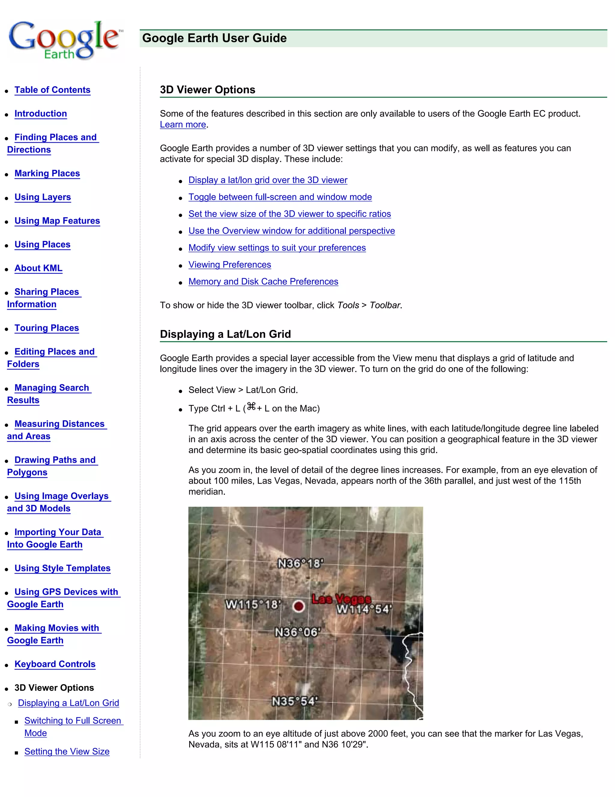 Google Earth User Guide



q   Table of Contents                3D Viewer Options

q   Introduction                     Some of the features described in this section are only available to users of the Google Earth EC product.
                                     Learn more.
qFinding Places and
Directions                           Google Earth provides a number of 3D viewer settings that you can modify, as well as features you can
                                     activate for special 3D display. These include:
q   Marking Places
                                         q   Display a lat/lon grid over the 3D viewer
q   Using Layers                         q   Toggle between full-screen and window mode
                                         q   Set the view size of the 3D viewer to specific ratios
q   Using Map Features
                                         q   Use the Overview window for additional perspective
q   Using Places                         q   Modify view settings to suit your preferences

q   About KML                            q   Viewing Preferences
                                         q   Memory and Disk Cache Preferences
q Sharing Places
Information                          To show or hide the 3D viewer toolbar, click Tools > Toolbar.

q   Touring Places
                                     Displaying a Lat/Lon Grid
qEditing Places and
                                     Google Earth provides a special layer accessible from the View menu that displays a grid of latitude and
Folders
                                     longitude lines over the imagery in the 3D viewer. To turn on the grid do one of the following:

qManaging Search                         q   Select View > Lat/Lon Grid.
Results
                                         q   Type Ctrl + L (   + L on the Mac)
qMeasuring Distances
                                             The grid appears over the earth imagery as white lines, with each latitude/longitude degree line labeled
and Areas                                    in an axis across the center of the 3D viewer. You can position a geographical feature in the 3D viewer
                                             and determine its basic geo-spatial coordinates using this grid.
qDrawing Paths and
Polygons                                     As you zoom in, the level of detail of the degree lines increases. For example, from an eye elevation of
                                             about 100 miles, Las Vegas, Nevada, appears north of the 36th parallel, and just west of the 115th
qUsing Image Overlays                        meridian.
and 3D Models

q Importing Your Data
Into Google Earth

q   Using Style Templates

qUsing GPS Devices with
Google Earth

qMaking Movies with
Google Earth

q   Keyboard Controls

q   3D Viewer Options
r   Displaying a Lat/Lon Grid
    s   Switching to Full Screen
        Mode                                 As you zoom to an eye altitude of just above 2000 feet, you can see that the marker for Las Vegas,
                                             Nevada, sits at W115 08'11" and N36 10'29".
    s   Setting the View Size
 