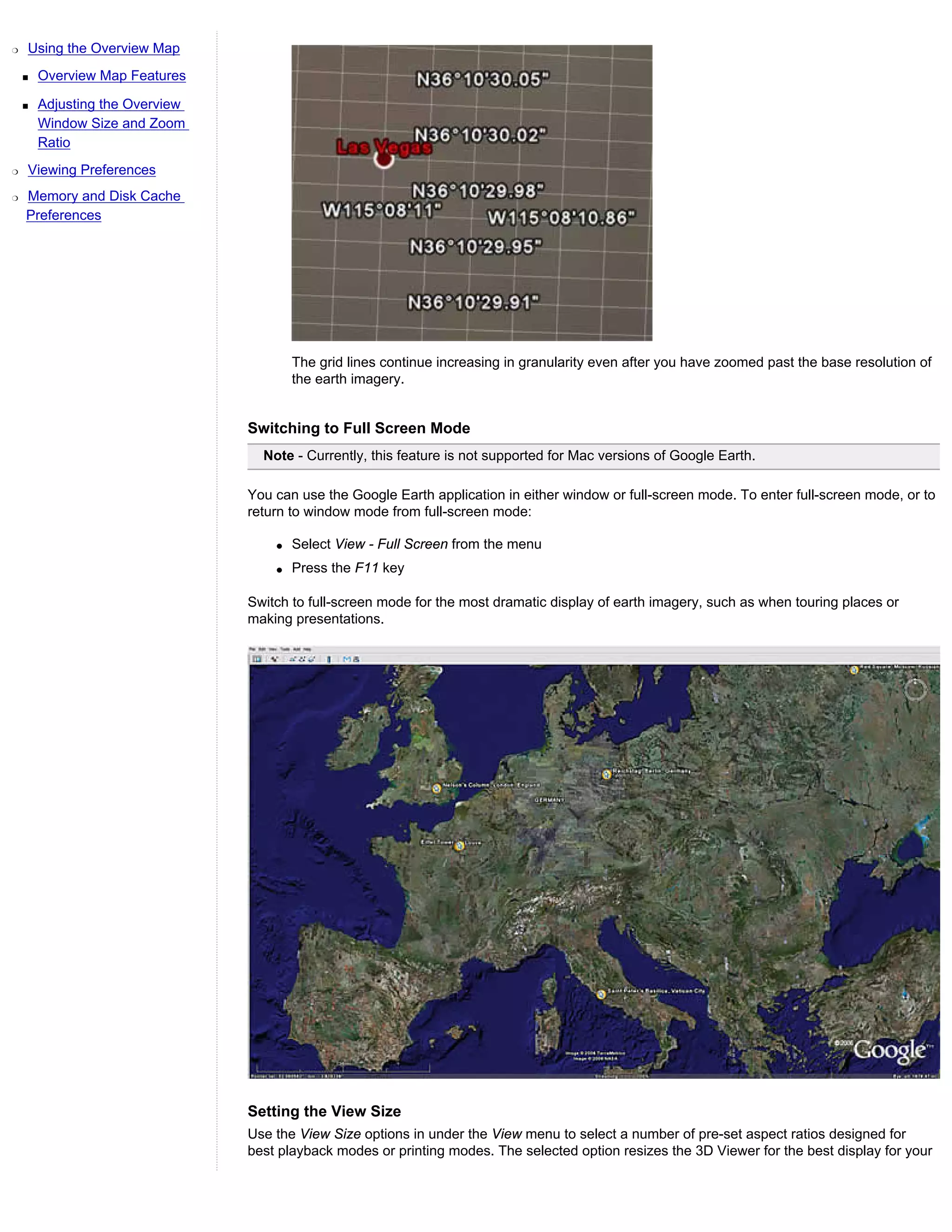 r   Using the Overview Map
    s   Overview Map Features

    s   Adjusting the Overview
        Window Size and Zoom
        Ratio
r   Viewing Preferences
r   Memory and Disk Cache
    Preferences




                                         The grid lines continue increasing in granularity even after you have zoomed past the base resolution of
                                         the earth imagery.


                                 Switching to Full Screen Mode
                                   Note - Currently, this feature is not supported for Mac versions of Google Earth.

                                 You can use the Google Earth application in either window or full-screen mode. To enter full-screen mode, or to
                                 return to window mode from full-screen mode:

                                     q   Select View - Full Screen from the menu
                                     q   Press the F11 key

                                 Switch to full-screen mode for the most dramatic display of earth imagery, such as when touring places or
                                 making presentations.




                                 Setting the View Size
                                 Use the View Size options in under the View menu to select a number of pre-set aspect ratios designed for
                                 best playback modes or printing modes. The selected option resizes the 3D Viewer for the best display for your
 