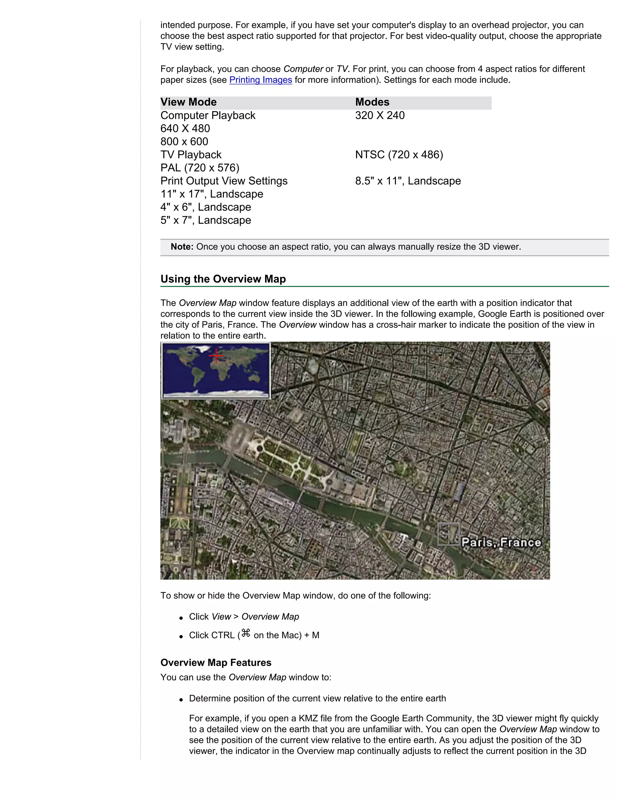 intended purpose. For example, if you have set your computer's display to an overhead projector, you can
choose the best aspect ratio supported for that projector. For best video-quality output, choose the appropriate
TV view setting.

For playback, you can choose Computer or TV. For print, you can choose from 4 aspect ratios for different
paper sizes (see Printing Images for more information). Settings for each mode include.

View Mode                                          Modes
Computer Playback                                  320 X 240
640 X 480
800 x 600
TV Playback                                        NTSC (720 x 486)
PAL (720 x 576)
Print Output View Settings                         8.5" x 11", Landscape
11" x 17", Landscape
4" x 6", Landscape
5" x 7", Landscape

  Note: Once you choose an aspect ratio, you can always manually resize the 3D viewer.


Using the Overview Map

The Overview Map window feature displays an additional view of the earth with a position indicator that
corresponds to the current view inside the 3D viewer. In the following example, Google Earth is positioned over
the city of Paris, France. The Overview window has a cross-hair marker to indicate the position of the view in
relation to the entire earth.




To show or hide the Overview Map window, do one of the following:

    q   Click View > Overview Map

    q   Click CTRL (    on the Mac) + M


Overview Map Features
You can use the Overview Map window to:

    q   Determine position of the current view relative to the entire earth

        For example, if you open a KMZ file from the Google Earth Community, the 3D viewer might fly quickly
        to a detailed view on the earth that you are unfamiliar with. You can open the Overview Map window to
        see the position of the current view relative to the entire earth. As you adjust the position of the 3D
        viewer, the indicator in the Overview map continually adjusts to reflect the current position in the 3D
 