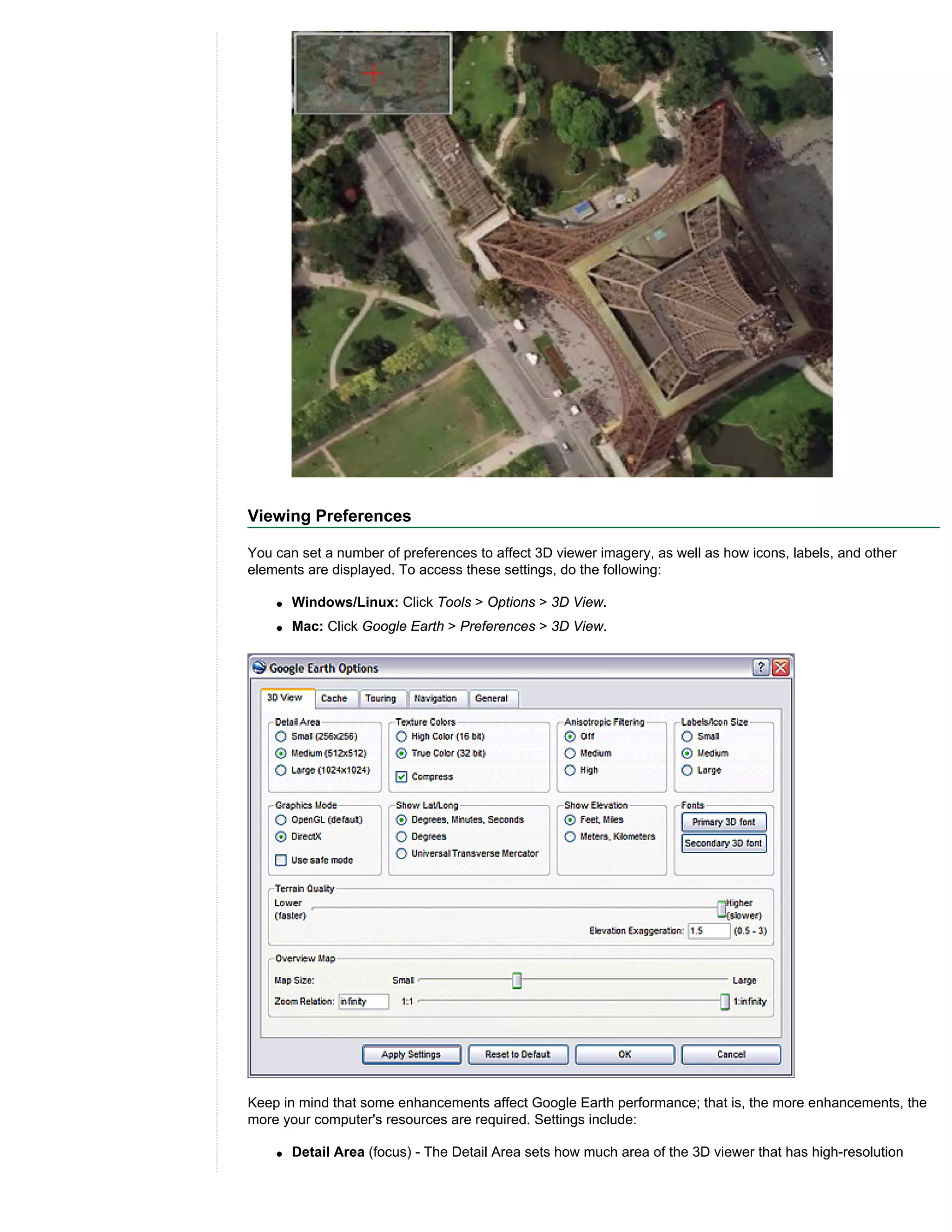 Viewing Preferences

You can set a number of preferences to affect 3D viewer imagery, as well as how icons, labels, and other
elements are displayed. To access these settings, do the following:

    q   Windows/Linux: Click Tools > Options > 3D View.
    q   Mac: Click Google Earth > Preferences > 3D View.




Keep in mind that some enhancements affect Google Earth performance; that is, the more enhancements, the
more your computer's resources are required. Settings include:

    q   Detail Area (focus) - The Detail Area sets how much area of the 3D viewer that has high-resolution
 