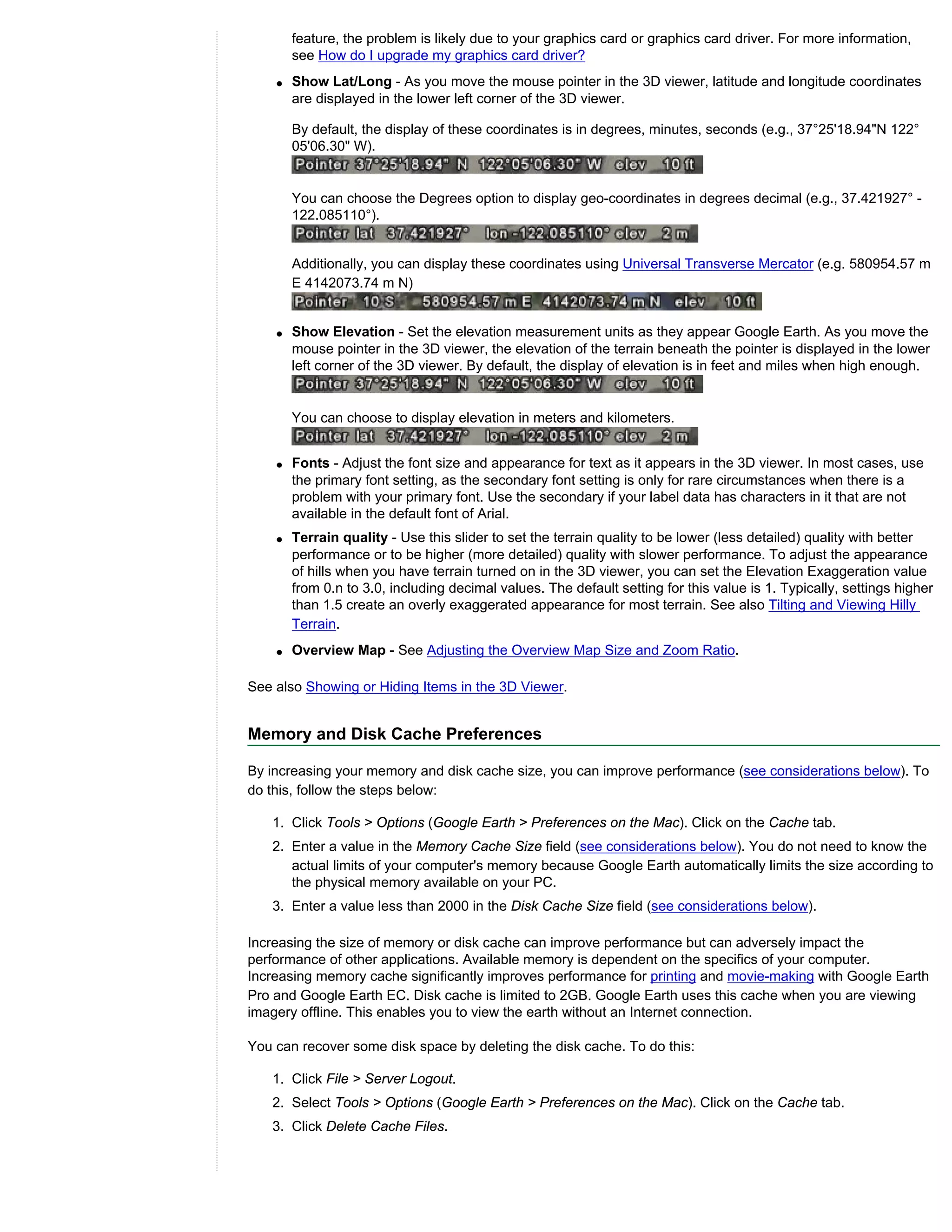 feature, the problem is likely due to your graphics card or graphics card driver. For more information,
        see How do I upgrade my graphics card driver?
    q   Show Lat/Long - As you move the mouse pointer in the 3D viewer, latitude and longitude coordinates
        are displayed in the lower left corner of the 3D viewer.

        By default, the display of these coordinates is in degrees, minutes, seconds (e.g., 37°25'18.94"N 122°
        05'06.30" W).


        You can choose the Degrees option to display geo-coordinates in degrees decimal (e.g., 37.421927° -
        122.085110°).


        Additionally, you can display these coordinates using Universal Transverse Mercator (e.g. 580954.57 m
        E 4142073.74 m N)


    q   Show Elevation - Set the elevation measurement units as they appear Google Earth. As you move the
        mouse pointer in the 3D viewer, the elevation of the terrain beneath the pointer is displayed in the lower
        left corner of the 3D viewer. By default, the display of elevation is in feet and miles when high enough.


        You can choose to display elevation in meters and kilometers.


    q   Fonts - Adjust the font size and appearance for text as it appears in the 3D viewer. In most cases, use
        the primary font setting, as the secondary font setting is only for rare circumstances when there is a
        problem with your primary font. Use the secondary if your label data has characters in it that are not
        available in the default font of Arial.
    q   Terrain quality - Use this slider to set the terrain quality to be lower (less detailed) quality with better
        performance or to be higher (more detailed) quality with slower performance. To adjust the appearance
        of hills when you have terrain turned on in the 3D viewer, you can set the Elevation Exaggeration value
        from 0.n to 3.0, including decimal values. The default setting for this value is 1. Typically, settings higher
        than 1.5 create an overly exaggerated appearance for most terrain. See also Tilting and Viewing Hilly
        Terrain.
    q   Overview Map - See Adjusting the Overview Map Size and Zoom Ratio.

See also Showing or Hiding Items in the 3D Viewer.


Memory and Disk Cache Preferences

By increasing your memory and disk cache size, you can improve performance (see considerations below). To
do this, follow the steps below:

   1. Click Tools > Options (Google Earth > Preferences on the Mac). Click on the Cache tab.
   2. Enter a value in the Memory Cache Size field (see considerations below). You do not need to know the
      actual limits of your computer's memory because Google Earth automatically limits the size according to
      the physical memory available on your PC.
   3. Enter a value less than 2000 in the Disk Cache Size field (see considerations below).

Increasing the size of memory or disk cache can improve performance but can adversely impact the
performance of other applications. Available memory is dependent on the specifics of your computer.
Increasing memory cache significantly improves performance for printing and movie-making with Google Earth
Pro and Google Earth EC. Disk cache is limited to 2GB. Google Earth uses this cache when you are viewing
imagery offline. This enables you to view the earth without an Internet connection.

You can recover some disk space by deleting the disk cache. To do this:

   1. Click File > Server Logout.
   2. Select Tools > Options (Google Earth > Preferences on the Mac). Click on the Cache tab.
   3. Click Delete Cache Files.
 