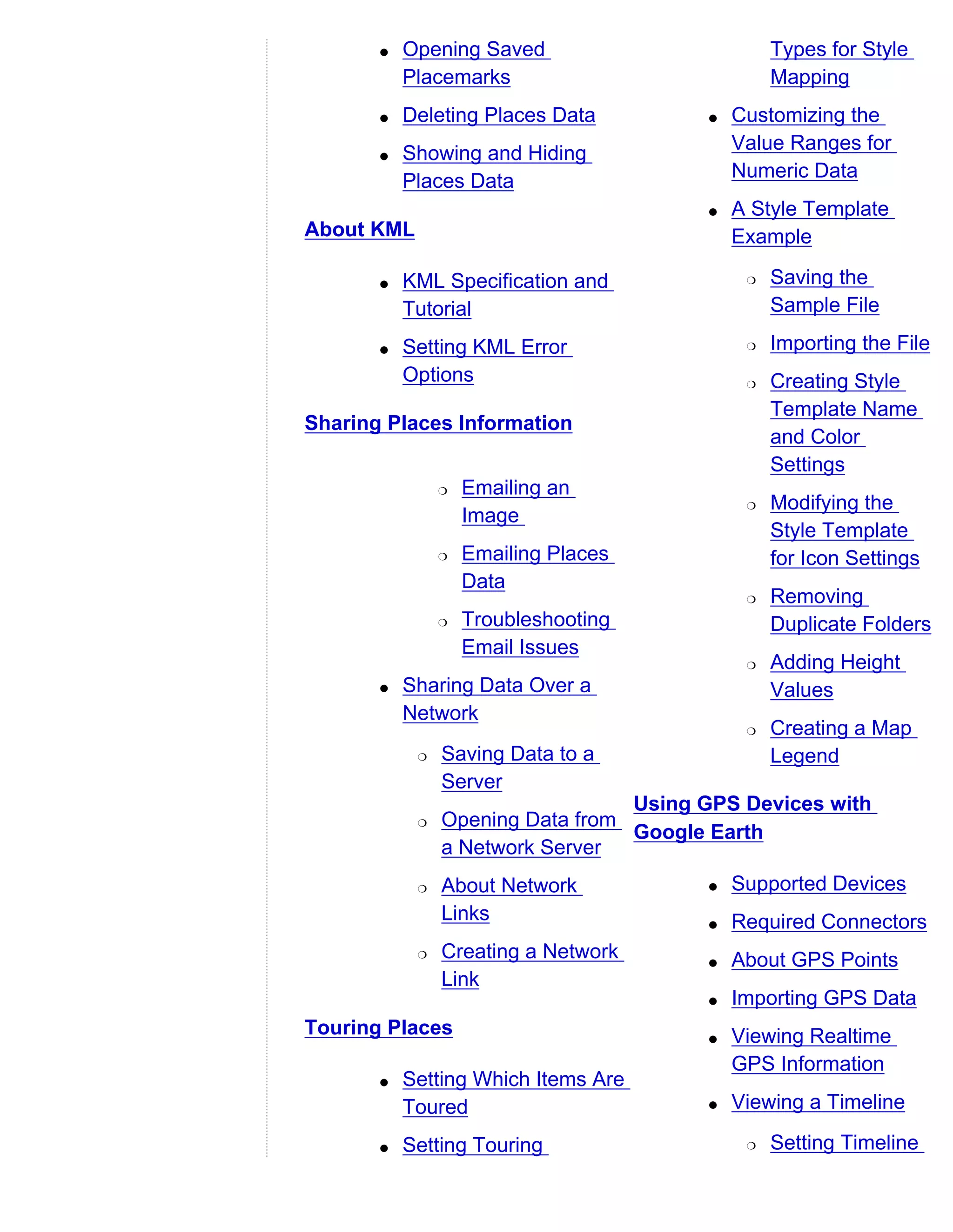 q   Opening Saved                         Types for Style
           Placemarks                            Mapping
       q   Deleting Places Data         q   Customizing the
       q   Showing and Hiding               Value Ranges for
           Places Data                      Numeric Data
                                        q   A Style Template
About KML                                   Example

       q   KML Specification and             r   Saving the
           Tutorial                              Sample File

       q   Setting KML Error                 r   Importing the File
           Options                           r   Creating Style
                                                 Template Name
Sharing Places Information
                                                 and Color
                                                 Settings
                r   Emailing an
                                             r   Modifying the
                    Image
                                                 Style Template
                r   Emailing Places              for Icon Settings
                    Data
                                             r   Removing
                r   Troubleshooting              Duplicate Folders
                    Email Issues
                                             r   Adding Height
       q   Sharing Data Over a                   Values
           Network
                                             r   Creating a Map
            r   Saving Data to a                 Legend
                Server
                                  Using GPS Devices with
            r   Opening Data from
                                  Google Earth
                a Network Server
            r   About Network           q   Supported Devices
                Links                   q   Required Connectors
            r   Creating a Network      q   About GPS Points
                Link
                                        q   Importing GPS Data
Touring Places                          q   Viewing Realtime
                                            GPS Information
       q   Setting Which Items Are
           Toured                       q   Viewing a Timeline

       q   Setting Touring                   r   Setting Timeline
 
