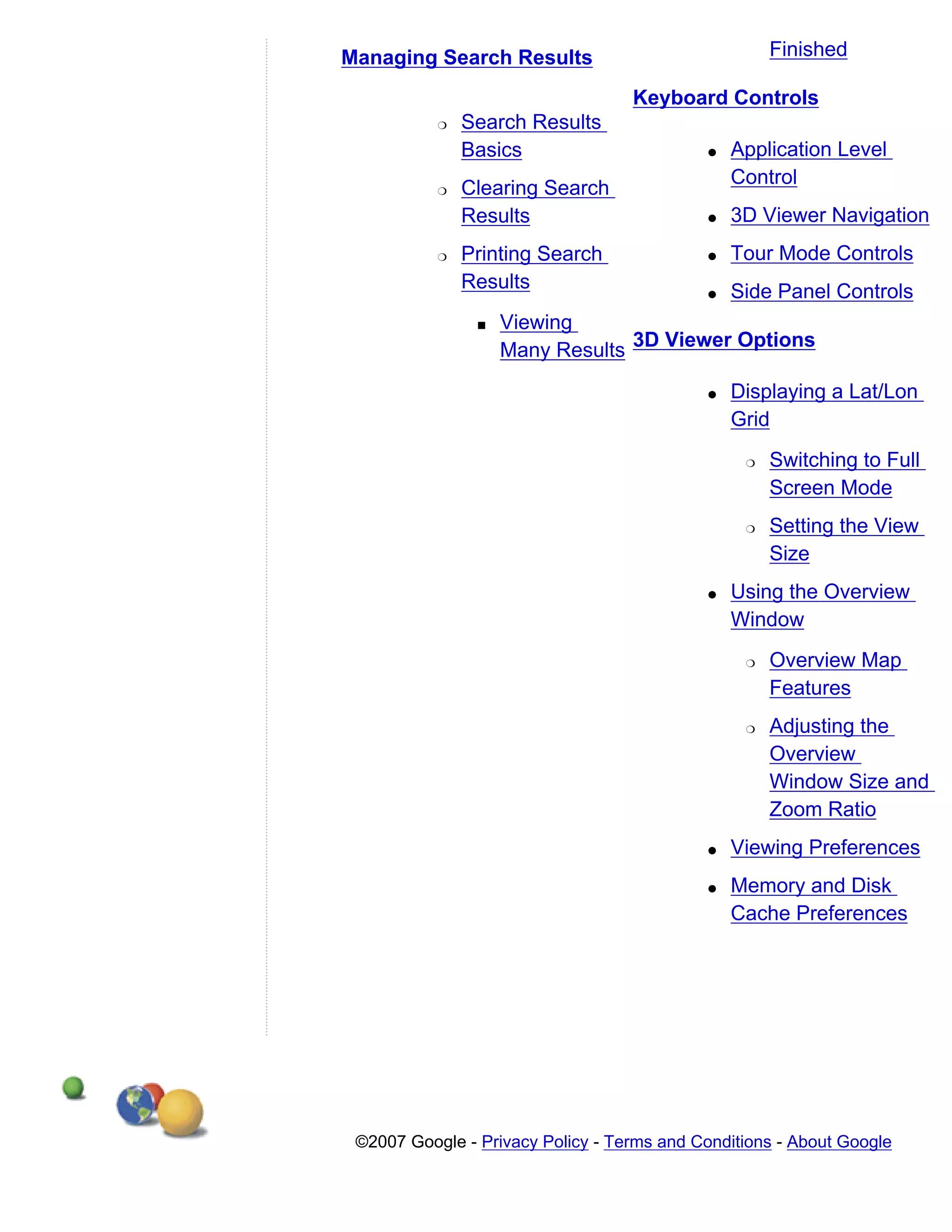Managing Search Results                               Finished

                                   Keyboard Controls
           r   Search Results
               Basics                        q   Application Level
                                                 Control
           r   Clearing Search
               Results                       q   3D Viewer Navigation
           r   Printing Search               q   Tour Mode Controls
               Results                       q   Side Panel Controls
                s   Viewing
                    Many Results 3D Viewer Options

                                             q   Displaying a Lat/Lon
                                                 Grid
                                                  r   Switching to Full
                                                      Screen Mode
                                                  r   Setting the View
                                                      Size
                                             q   Using the Overview
                                                 Window
                                                  r   Overview Map
                                                      Features
                                                  r   Adjusting the
                                                      Overview
                                                      Window Size and
                                                      Zoom Ratio
                                             q   Viewing Preferences
                                             q   Memory and Disk
                                                 Cache Preferences




 ©2007 Google - Privacy Policy - Terms and Conditions - About Google
 