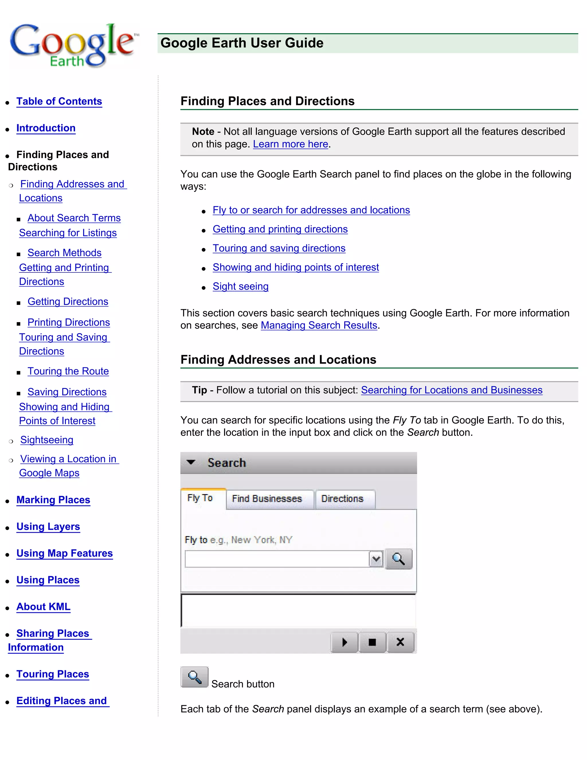 Google Earth User Guide



q   Table of Contents          Finding Places and Directions

q   Introduction                 Note - Not all language versions of Google Earth support all the features described
                                 on this page. Learn more here.
qFinding Places and
Directions
                               You can use the Google Earth Search panel to find places on the globe in the following
r   Finding Addresses and      ways:
    Locations
                                   q   Fly to or search for addresses and locations
    sAbout Search Terms
    Searching for Listings         q   Getting and printing directions

    s Search Methods               q   Touring and saving directions
    Getting and Printing           q   Showing and hiding points of interest
    Directions                     q   Sight seeing
    s   Getting Directions
                               This section covers basic search techniques using Google Earth. For more information
    s Printing Directions      on searches, see Managing Search Results.
    Touring and Saving
    Directions
                               Finding Addresses and Locations
    s   Touring the Route

    sSaving Directions           Tip - Follow a tutorial on this subject: Searching for Locations and Businesses
    Showing and Hiding
    Points of Interest         You can search for specific locations using the Fly To tab in Google Earth. To do this,
                               enter the location in the input box and click on the Search button.
r   Sightseeing
r   Viewing a Location in
    Google Maps

q   Marking Places

q   Using Layers

q   Using Map Features

q   Using Places

q   About KML

q Sharing Places
Information

q   Touring Places
                                       Search button
q   Editing Places and
                               Each tab of the Search panel displays an example of a search term (see above).
 