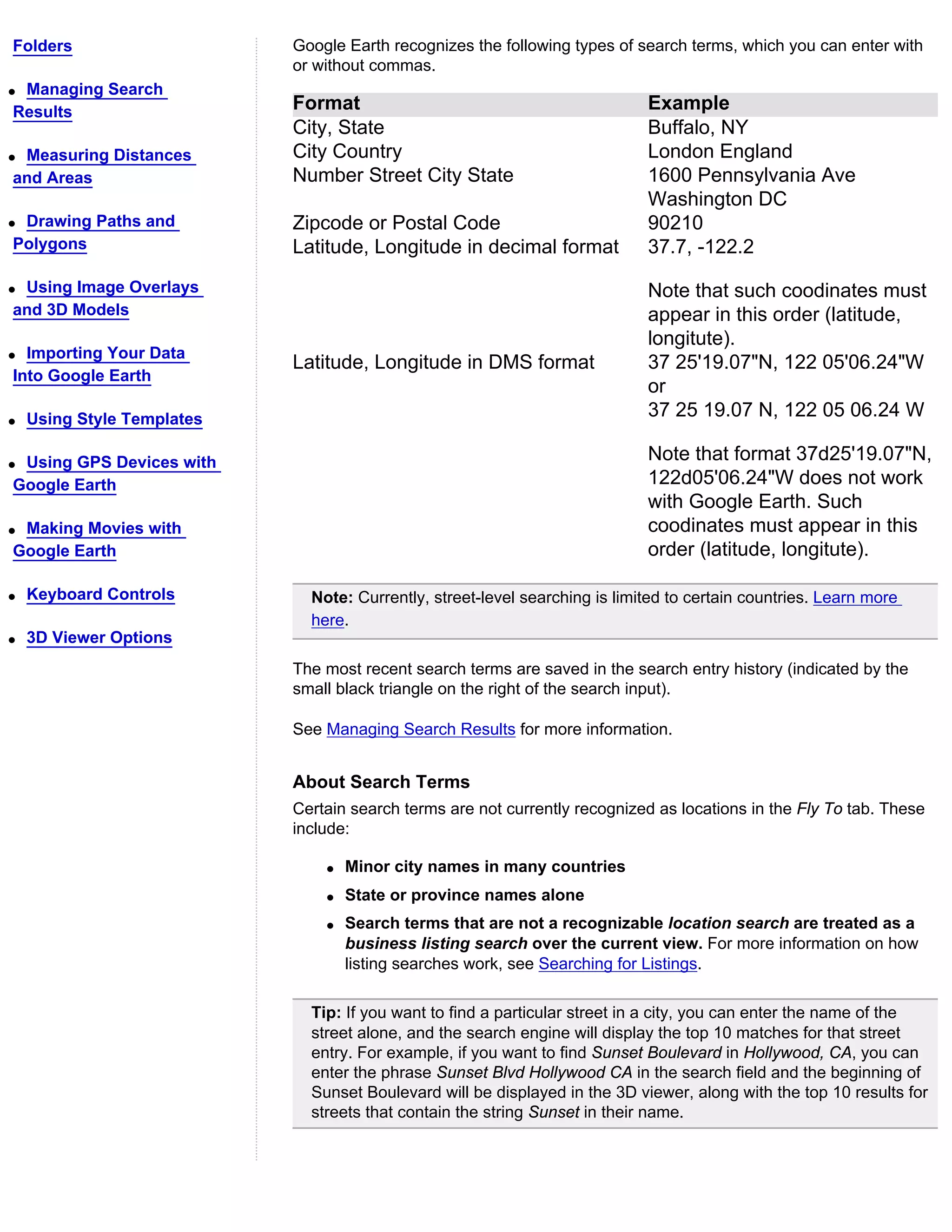 Folders                     Google Earth recognizes the following types of search terms, which you can enter with
                            or without commas.
qManaging Search
Results                     Format                                           Example
                            City, State                                      Buffalo, NY
qMeasuring Distances        City Country                                     London England
and Areas                   Number Street City State                         1600 Pennsylvania Ave
                                                                             Washington DC
qDrawing Paths and          Zipcode or Postal Code                           90210
Polygons                    Latitude, Longitude in decimal format            37.7, -122.2
qUsing Image Overlays                                                        Note that such coodinates must
and 3D Models                                                                appear in this order (latitude,
                                                                             longitute).
q Importing Your Data
                            Latitude, Longitude in DMS format                37 25'19.07"N, 122 05'06.24"W
Into Google Earth
                                                                             or
q   Using Style Templates                                                    37 25 19.07 N, 122 05 06.24 W

qUsing GPS Devices with                                                      Note that format 37d25'19.07"N,
Google Earth                                                                 122d05'06.24"W does not work
                                                                             with Google Earth. Such
qMaking Movies with                                                          coodinates must appear in this
Google Earth                                                                 order (latitude, longitute).

q   Keyboard Controls         Note: Currently, street-level searching is limited to certain countries. Learn more
                              here.
q   3D Viewer Options
                            The most recent search terms are saved in the search entry history (indicated by the
                            small black triangle on the right of the search input).

                            See Managing Search Results for more information.


                            About Search Terms
                            Certain search terms are not currently recognized as locations in the Fly To tab. These
                            include:

                                q   Minor city names in many countries
                                q   State or province names alone
                                q   Search terms that are not a recognizable location search are treated as a
                                    business listing search over the current view. For more information on how
                                    listing searches work, see Searching for Listings.

                              Tip: If you want to find a particular street in a city, you can enter the name of the
                              street alone, and the search engine will display the top 10 matches for that street
                              entry. For example, if you want to find Sunset Boulevard in Hollywood, CA, you can
                              enter the phrase Sunset Blvd Hollywood CA in the search field and the beginning of
                              Sunset Boulevard will be displayed in the 3D viewer, along with the top 10 results for
                              streets that contain the string Sunset in their name.
 