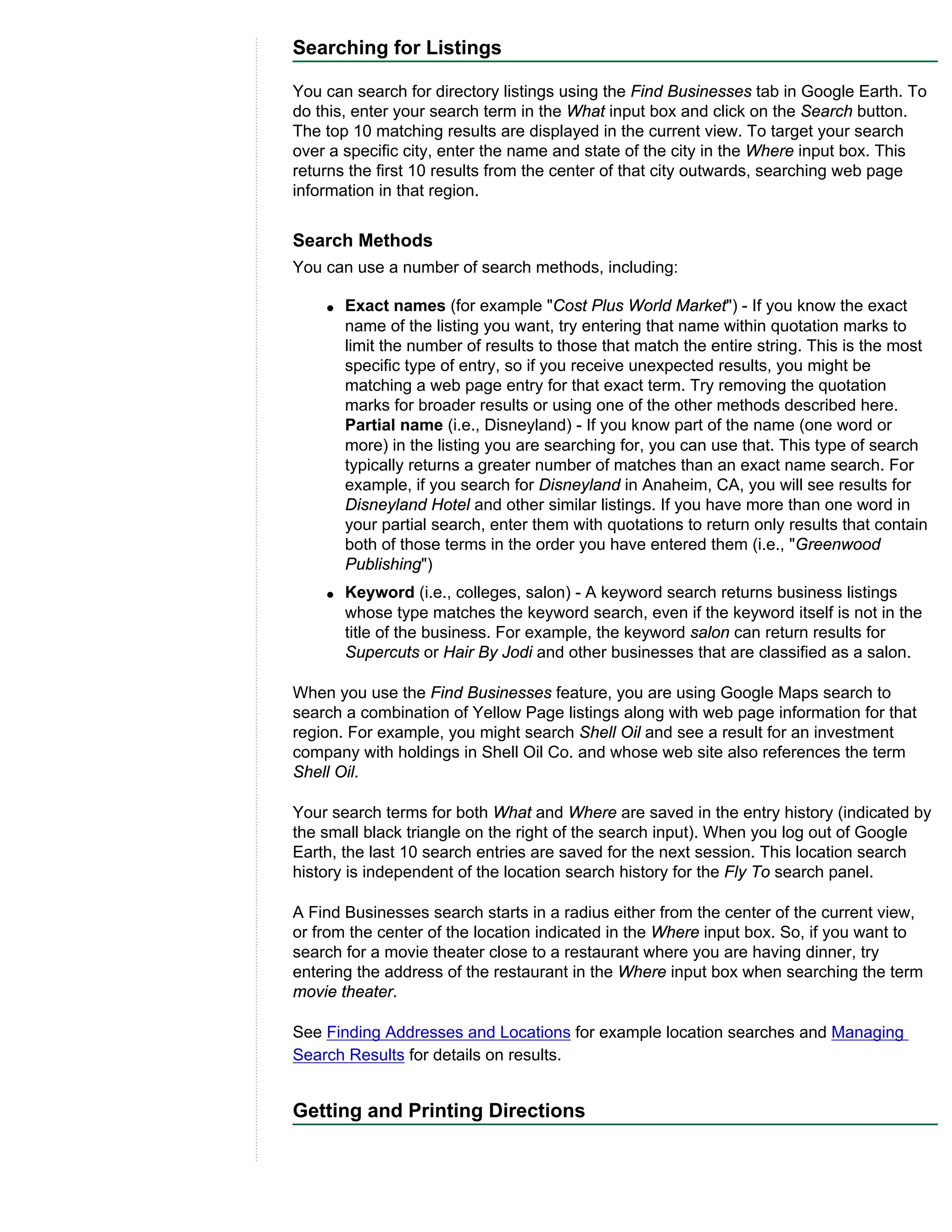 Searching for Listings

You can search for directory listings using the Find Businesses tab in Google Earth. To
do this, enter your search term in the What input box and click on the Search button.
The top 10 matching results are displayed in the current view. To target your search
over a specific city, enter the name and state of the city in the Where input box. This
returns the first 10 results from the center of that city outwards, searching web page
information in that region.


Search Methods
You can use a number of search methods, including:

    q   Exact names (for example "Cost Plus World Market") - If you know the exact
        name of the listing you want, try entering that name within quotation marks to
        limit the number of results to those that match the entire string. This is the most
        specific type of entry, so if you receive unexpected results, you might be
        matching a web page entry for that exact term. Try removing the quotation
        marks for broader results or using one of the other methods described here.
        Partial name (i.e., Disneyland) - If you know part of the name (one word or
        more) in the listing you are searching for, you can use that. This type of search
        typically returns a greater number of matches than an exact name search. For
        example, if you search for Disneyland in Anaheim, CA, you will see results for
        Disneyland Hotel and other similar listings. If you have more than one word in
        your partial search, enter them with quotations to return only results that contain
        both of those terms in the order you have entered them (i.e., "Greenwood
        Publishing")
    q   Keyword (i.e., colleges, salon) - A keyword search returns business listings
        whose type matches the keyword search, even if the keyword itself is not in the
        title of the business. For example, the keyword salon can return results for
        Supercuts or Hair By Jodi and other businesses that are classified as a salon.

When you use the Find Businesses feature, you are using Google Maps search to
search a combination of Yellow Page listings along with web page information for that
region. For example, you might search Shell Oil and see a result for an investment
company with holdings in Shell Oil Co. and whose web site also references the term
Shell Oil.

Your search terms for both What and Where are saved in the entry history (indicated by
the small black triangle on the right of the search input). When you log out of Google
Earth, the last 10 search entries are saved for the next session. This location search
history is independent of the location search history for the Fly To search panel.

A Find Businesses search starts in a radius either from the center of the current view,
or from the center of the location indicated in the Where input box. So, if you want to
search for a movie theater close to a restaurant where you are having dinner, try
entering the address of the restaurant in the Where input box when searching the term
movie theater.

See Finding Addresses and Locations for example location searches and Managing
Search Results for details on results.


Getting and Printing Directions
 