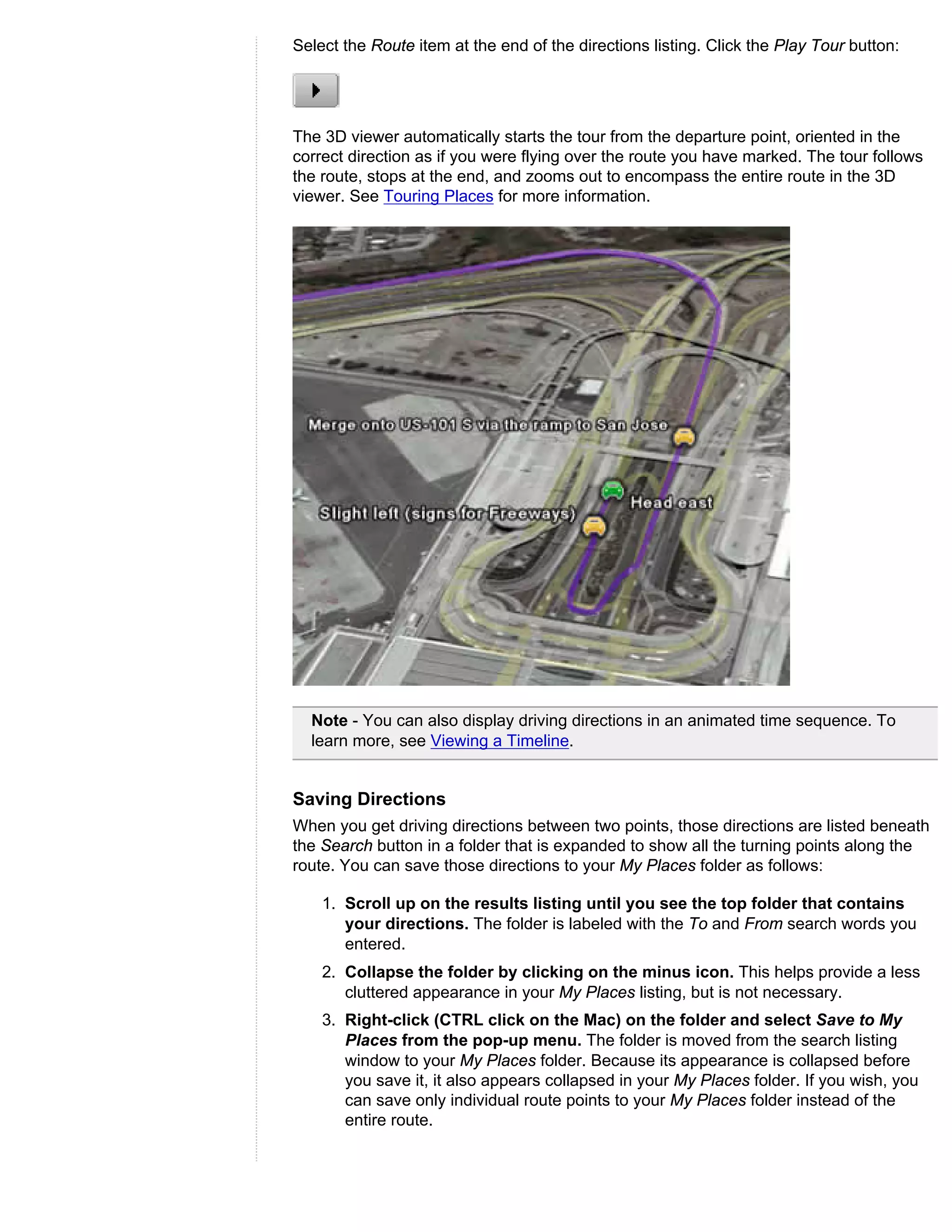 Select the Route item at the end of the directions listing. Click the Play Tour button:




The 3D viewer automatically starts the tour from the departure point, oriented in the
correct direction as if you were flying over the route you have marked. The tour follows
the route, stops at the end, and zooms out to encompass the entire route in the 3D
viewer. See Touring Places for more information.




  Note - You can also display driving directions in an animated time sequence. To
  learn more, see Viewing a Timeline.


Saving Directions
When you get driving directions between two points, those directions are listed beneath
the Search button in a folder that is expanded to show all the turning points along the
route. You can save those directions to your My Places folder as follows:

    1. Scroll up on the results listing until you see the top folder that contains
       your directions. The folder is labeled with the To and From search words you
       entered.
    2. Collapse the folder by clicking on the minus icon. This helps provide a less
       cluttered appearance in your My Places listing, but is not necessary.
    3. Right-click (CTRL click on the Mac) on the folder and select Save to My
       Places from the pop-up menu. The folder is moved from the search listing
       window to your My Places folder. Because its appearance is collapsed before
       you save it, it also appears collapsed in your My Places folder. If you wish, you
       can save only individual route points to your My Places folder instead of the
       entire route.
 