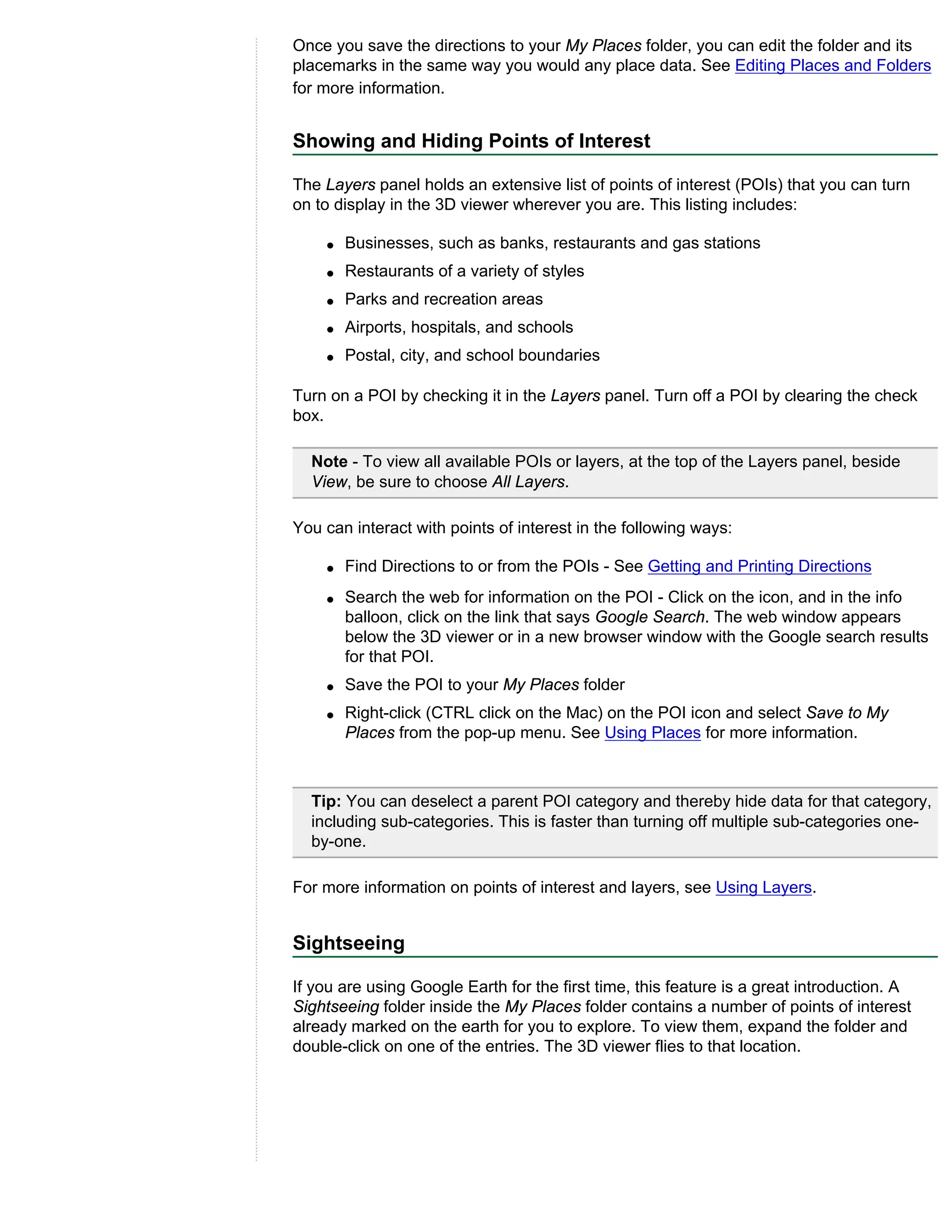 Once you save the directions to your My Places folder, you can edit the folder and its
placemarks in the same way you would any place data. See Editing Places and Folders
for more information.


Showing and Hiding Points of Interest

The Layers panel holds an extensive list of points of interest (POIs) that you can turn
on to display in the 3D viewer wherever you are. This listing includes:

    q   Businesses, such as banks, restaurants and gas stations
    q   Restaurants of a variety of styles
    q   Parks and recreation areas
    q   Airports, hospitals, and schools
    q   Postal, city, and school boundaries

Turn on a POI by checking it in the Layers panel. Turn off a POI by clearing the check
box.

  Note - To view all available POIs or layers, at the top of the Layers panel, beside
  View, be sure to choose All Layers.

You can interact with points of interest in the following ways:

    q   Find Directions to or from the POIs - See Getting and Printing Directions
    q   Search the web for information on the POI - Click on the icon, and in the info
        balloon, click on the link that says Google Search. The web window appears
        below the 3D viewer or in a new browser window with the Google search results
        for that POI.
    q   Save the POI to your My Places folder
    q   Right-click (CTRL click on the Mac) on the POI icon and select Save to My
        Places from the pop-up menu. See Using Places for more information.



  Tip: You can deselect a parent POI category and thereby hide data for that category,
  including sub-categories. This is faster than turning off multiple sub-categories one-
  by-one.

For more information on points of interest and layers, see Using Layers.


Sightseeing

If you are using Google Earth for the first time, this feature is a great introduction. A
Sightseeing folder inside the My Places folder contains a number of points of interest
already marked on the earth for you to explore. To view them, expand the folder and
double-click on one of the entries. The 3D viewer flies to that location.
 
