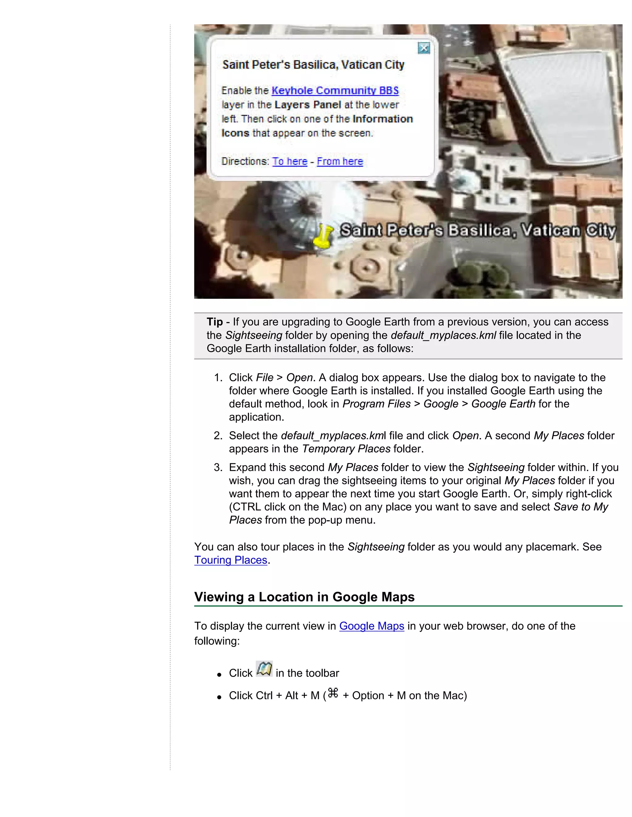Tip - If you are upgrading to Google Earth from a previous version, you can access
  the Sightseeing folder by opening the default_myplaces.kml file located in the
  Google Earth installation folder, as follows:

   1. Click File > Open. A dialog box appears. Use the dialog box to navigate to the
      folder where Google Earth is installed. If you installed Google Earth using the
      default method, look in Program Files > Google > Google Earth for the
      application.
   2. Select the default_myplaces.kml file and click Open. A second My Places folder
      appears in the Temporary Places folder.
   3. Expand this second My Places folder to view the Sightseeing folder within. If you
      wish, you can drag the sightseeing items to your original My Places folder if you
      want them to appear the next time you start Google Earth. Or, simply right-click
      (CTRL click on the Mac) on any place you want to save and select Save to My
      Places from the pop-up menu.

You can also tour places in the Sightseeing folder as you would any placemark. See
Touring Places.


Viewing a Location in Google Maps

To display the current view in Google Maps in your web browser, do one of the
following:

    q   Click     in the toolbar

    q   Click Ctrl + Alt + M (     + Option + M on the Mac)
 