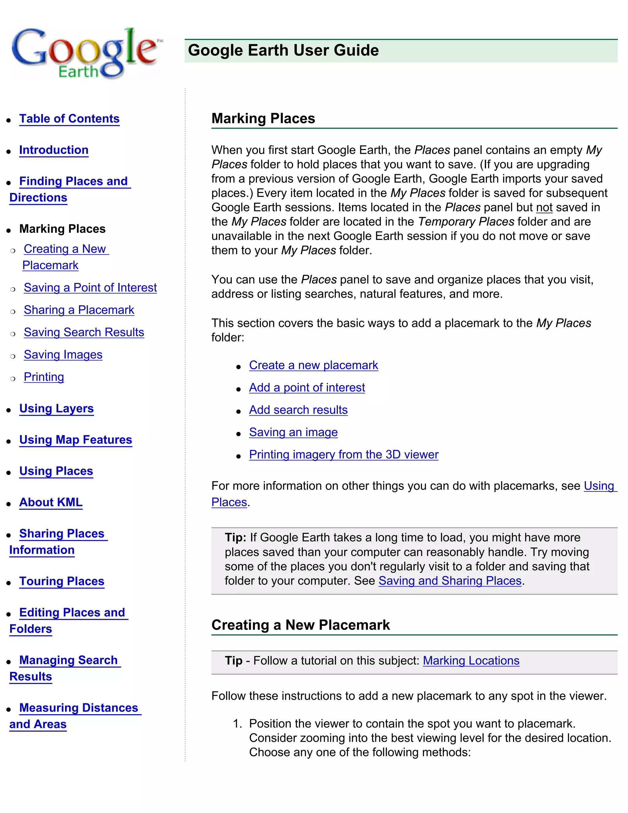 Google Earth User Guide



q   Table of Contents              Marking Places

q   Introduction                   When you first start Google Earth, the Places panel contains an empty My
                                   Places folder to hold places that you want to save. (If you are upgrading
qFinding Places and                from a previous version of Google Earth, Google Earth imports your saved
Directions                         places.) Every item located in the My Places folder is saved for subsequent
                                   Google Earth sessions. Items located in the Places panel but not saved in
                                   the My Places folder are located in the Temporary Places folder and are
q   Marking Places
                                   unavailable in the next Google Earth session if you do not move or save
r   Creating a New                 them to your My Places folder.
    Placemark
                                   You can use the Places panel to save and organize places that you visit,
r   Saving a Point of Interest
                                   address or listing searches, natural features, and more.
r   Sharing a Placemark
                                   This section covers the basic ways to add a placemark to the My Places
r   Saving Search Results          folder:
r   Saving Images
                                       q   Create a new placemark
r   Printing
                                       q   Add a point of interest
q   Using Layers                       q   Add search results
                                       q   Saving an image
q   Using Map Features
                                       q   Printing imagery from the 3D viewer
q   Using Places
                                   For more information on other things you can do with placemarks, see Using
q   About KML                      Places.

q Sharing Places                     Tip: If Google Earth takes a long time to load, you might have more
Information                          places saved than your computer can reasonably handle. Try moving
                                     some of the places you don't regularly visit to a folder and saving that
q   Touring Places                   folder to your computer. See Saving and Sharing Places.

qEditing Places and
Folders                            Creating a New Placemark

qManaging Search                     Tip - Follow a tutorial on this subject: Marking Locations
Results
                                   Follow these instructions to add a new placemark to any spot in the viewer.
qMeasuring Distances
and Areas                              1. Position the viewer to contain the spot you want to placemark.
                                          Consider zooming into the best viewing level for the desired location.
                                          Choose any one of the following methods:
 