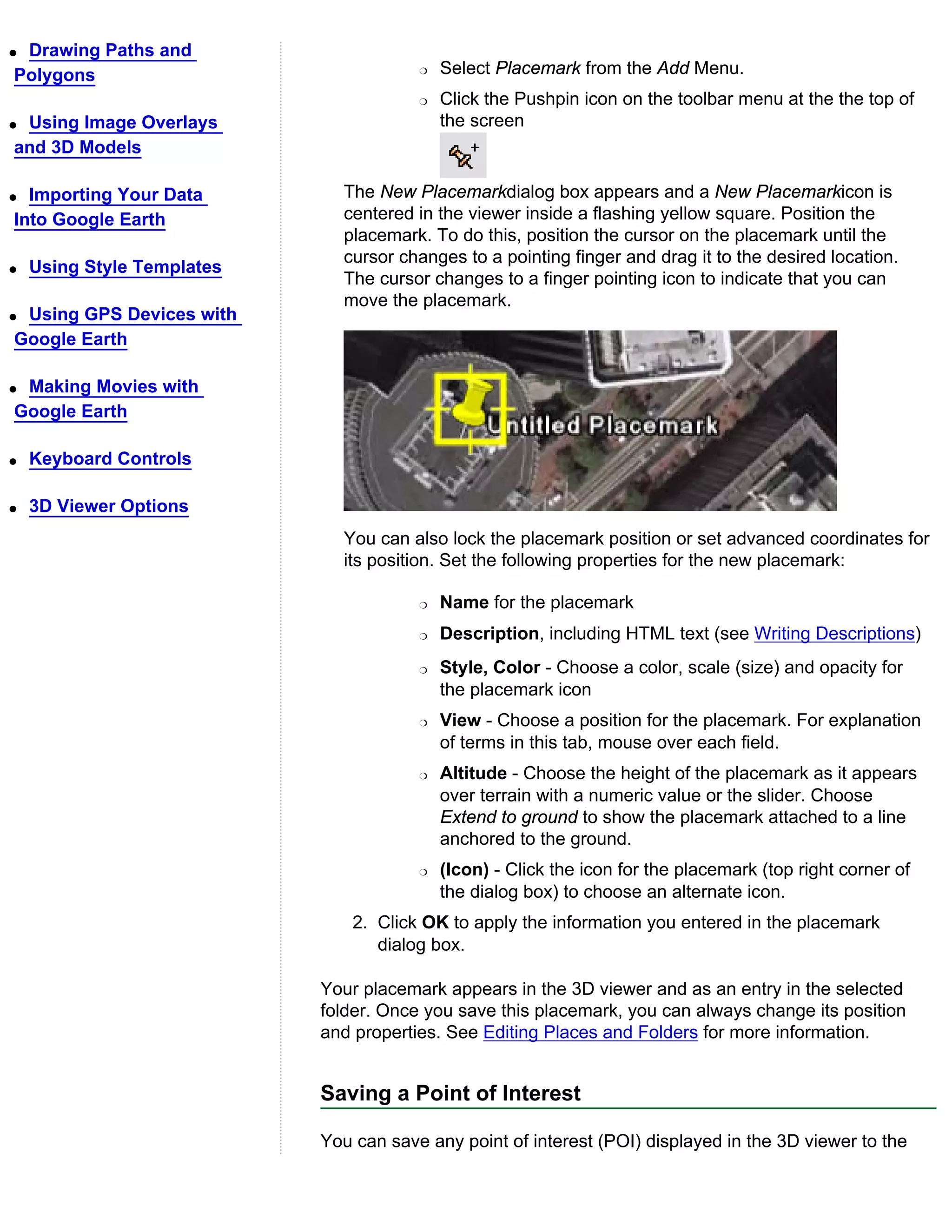 qDrawing Paths and
Polygons                                r   Select Placemark from the Add Menu.
                                        r   Click the Pushpin icon on the toolbar menu at the the top of
qUsing Image Overlays                       the screen
and 3D Models

q Importing Your Data         The New Placemarkdialog box appears and a New Placemarkicon is
Into Google Earth             centered in the viewer inside a flashing yellow square. Position the
                              placemark. To do this, position the cursor on the placemark until the
                              cursor changes to a pointing finger and drag it to the desired location.
q   Using Style Templates
                              The cursor changes to a finger pointing icon to indicate that you can
                              move the placemark.
qUsing GPS Devices with
Google Earth

qMaking Movies with
Google Earth

q   Keyboard Controls

q   3D Viewer Options
                              You can also lock the placemark position or set advanced coordinates for
                              its position. Set the following properties for the new placemark:

                                        r   Name for the placemark
                                        r   Description, including HTML text (see Writing Descriptions)
                                        r   Style, Color - Choose a color, scale (size) and opacity for
                                            the placemark icon
                                        r   View - Choose a position for the placemark. For explanation
                                            of terms in this tab, mouse over each field.
                                        r   Altitude - Choose the height of the placemark as it appears
                                            over terrain with a numeric value or the slider. Choose
                                            Extend to ground to show the placemark attached to a line
                                            anchored to the ground.
                                        r   (Icon) - Click the icon for the placemark (top right corner of
                                            the dialog box) to choose an alternate icon.
                                2. Click OK to apply the information you entered in the placemark
                                   dialog box.

                            Your placemark appears in the 3D viewer and as an entry in the selected
                            folder. Once you save this placemark, you can always change its position
                            and properties. See Editing Places and Folders for more information.


                            Saving a Point of Interest

                            You can save any point of interest (POI) displayed in the 3D viewer to the
 