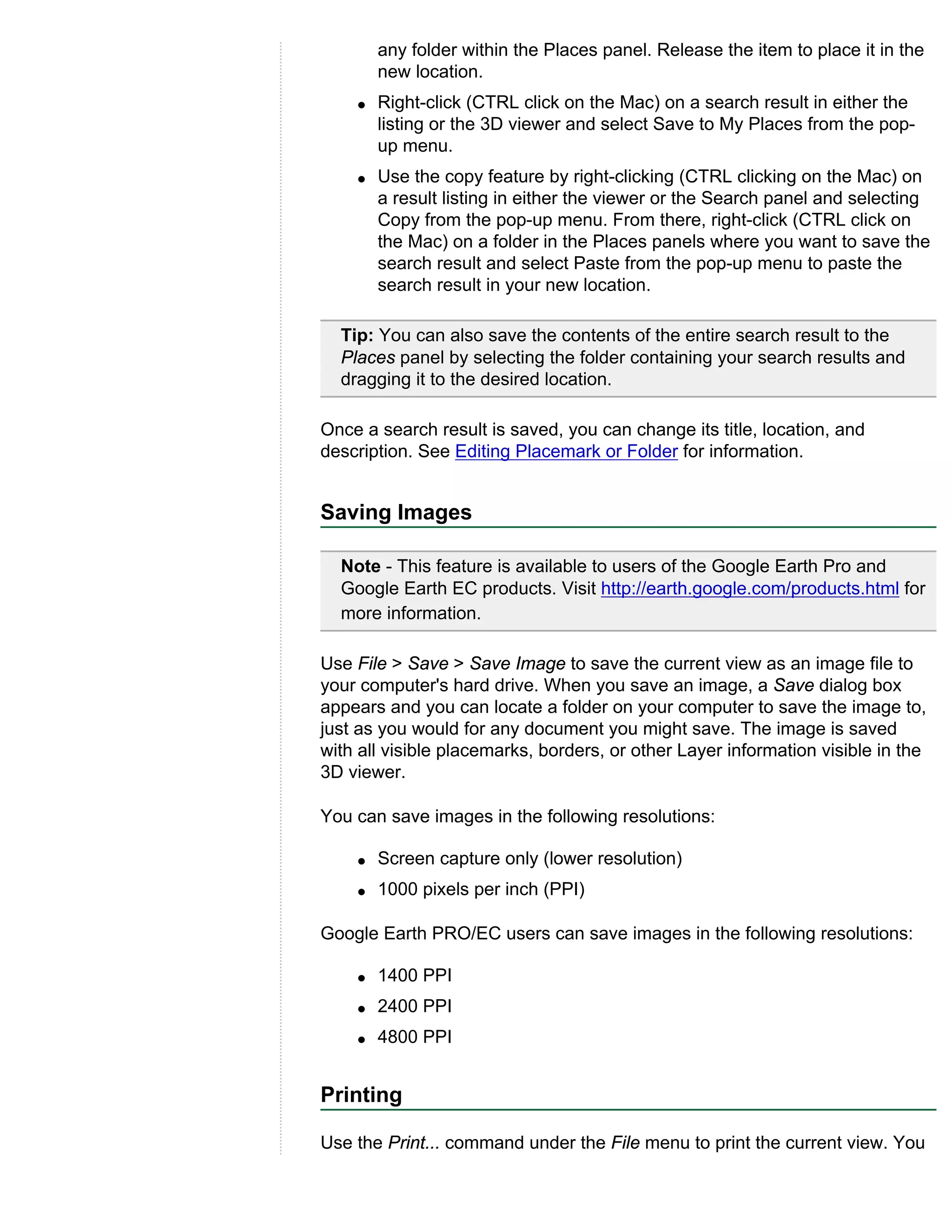 any folder within the Places panel. Release the item to place it in the
        new location.
    q   Right-click (CTRL click on the Mac) on a search result in either the
        listing or the 3D viewer and select Save to My Places from the pop-
        up menu.
    q   Use the copy feature by right-clicking (CTRL clicking on the Mac) on
        a result listing in either the viewer or the Search panel and selecting
        Copy from the pop-up menu. From there, right-click (CTRL click on
        the Mac) on a folder in the Places panels where you want to save the
        search result and select Paste from the pop-up menu to paste the
        search result in your new location.

  Tip: You can also save the contents of the entire search result to the
  Places panel by selecting the folder containing your search results and
  dragging it to the desired location.

Once a search result is saved, you can change its title, location, and
description. See Editing Placemark or Folder for information.


Saving Images

  Note - This feature is available to users of the Google Earth Pro and
  Google Earth EC products. Visit http://earth.google.com/products.html for
  more information.

Use File > Save > Save Image to save the current view as an image file to
your computer's hard drive. When you save an image, a Save dialog box
appears and you can locate a folder on your computer to save the image to,
just as you would for any document you might save. The image is saved
with all visible placemarks, borders, or other Layer information visible in the
3D viewer.

You can save images in the following resolutions:

    q   Screen capture only (lower resolution)
    q   1000 pixels per inch (PPI)

Google Earth PRO/EC users can save images in the following resolutions:

    q   1400 PPI
    q   2400 PPI
    q   4800 PPI


Printing

Use the Print... command under the File menu to print the current view. You
 