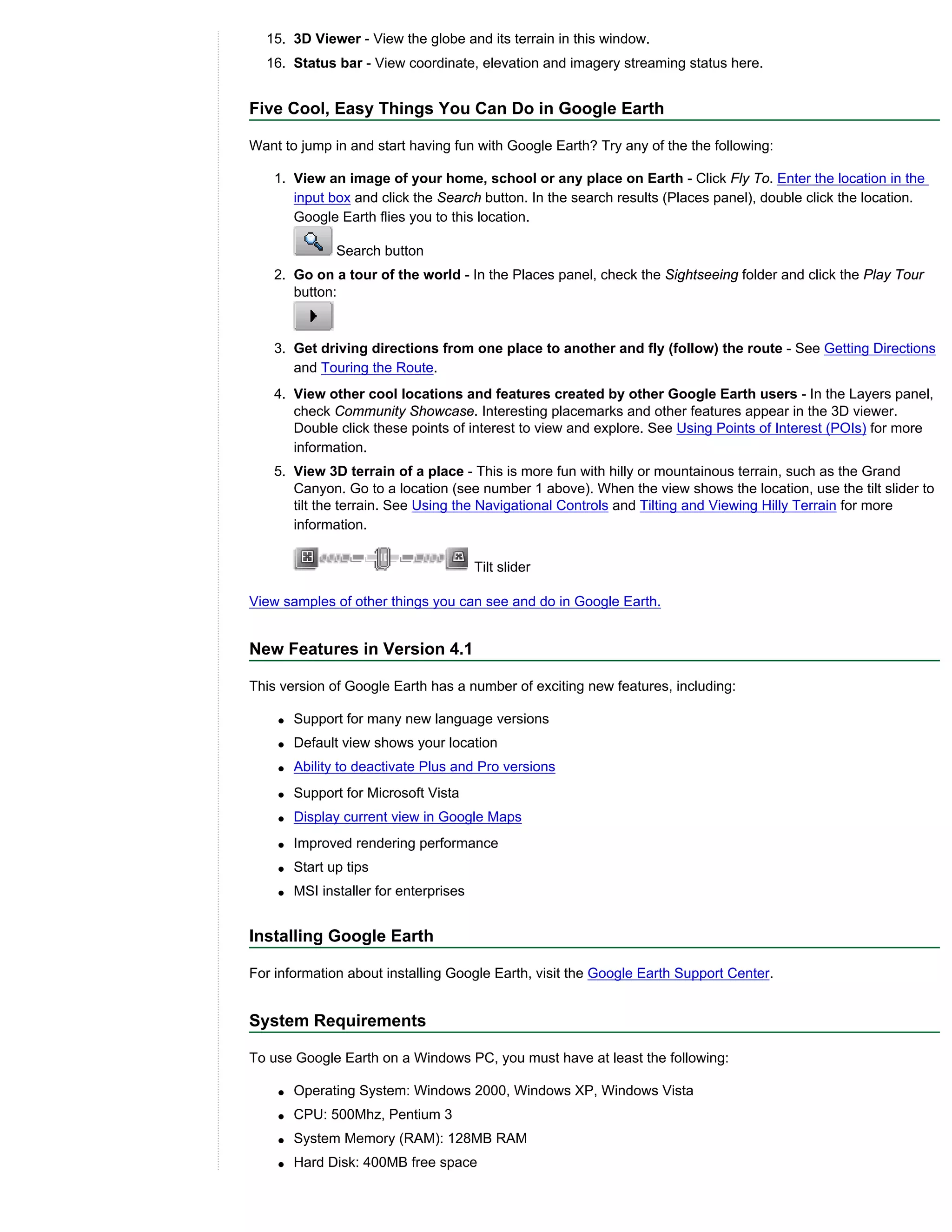 15. 3D Viewer - View the globe and its terrain in this window.
  16. Status bar - View coordinate, elevation and imagery streaming status here.


Five Cool, Easy Things You Can Do in Google Earth

Want to jump in and start having fun with Google Earth? Try any of the the following:

    1. View an image of your home, school or any place on Earth - Click Fly To. Enter the location in the
       input box and click the Search button. In the search results (Places panel), double click the location.
       Google Earth flies you to this location.

               Search button
    2. Go on a tour of the world - In the Places panel, check the Sightseeing folder and click the Play Tour
       button:



    3. Get driving directions from one place to another and fly (follow) the route - See Getting Directions
       and Touring the Route.
    4. View other cool locations and features created by other Google Earth users - In the Layers panel,
       check Community Showcase. Interesting placemarks and other features appear in the 3D viewer.
       Double click these points of interest to view and explore. See Using Points of Interest (POIs) for more
       information.
    5. View 3D terrain of a place - This is more fun with hilly or mountainous terrain, such as the Grand
       Canyon. Go to a location (see number 1 above). When the view shows the location, use the tilt slider to
       tilt the terrain. See Using the Navigational Controls and Tilting and Viewing Hilly Terrain for more
       information.


                                        Tilt slider

View samples of other things you can see and do in Google Earth.


New Features in Version 4.1

This version of Google Earth has a number of exciting new features, including:

    q   Support for many new language versions
    q   Default view shows your location
    q   Ability to deactivate Plus and Pro versions
    q   Support for Microsoft Vista
    q   Display current view in Google Maps
    q   Improved rendering performance
    q   Start up tips
    q   MSI installer for enterprises


Installing Google Earth

For information about installing Google Earth, visit the Google Earth Support Center.


System Requirements

To use Google Earth on a Windows PC, you must have at least the following:

    q   Operating System: Windows 2000, Windows XP, Windows Vista
    q   CPU: 500Mhz, Pentium 3
    q   System Memory (RAM): 128MB RAM
    q   Hard Disk: 400MB free space
 