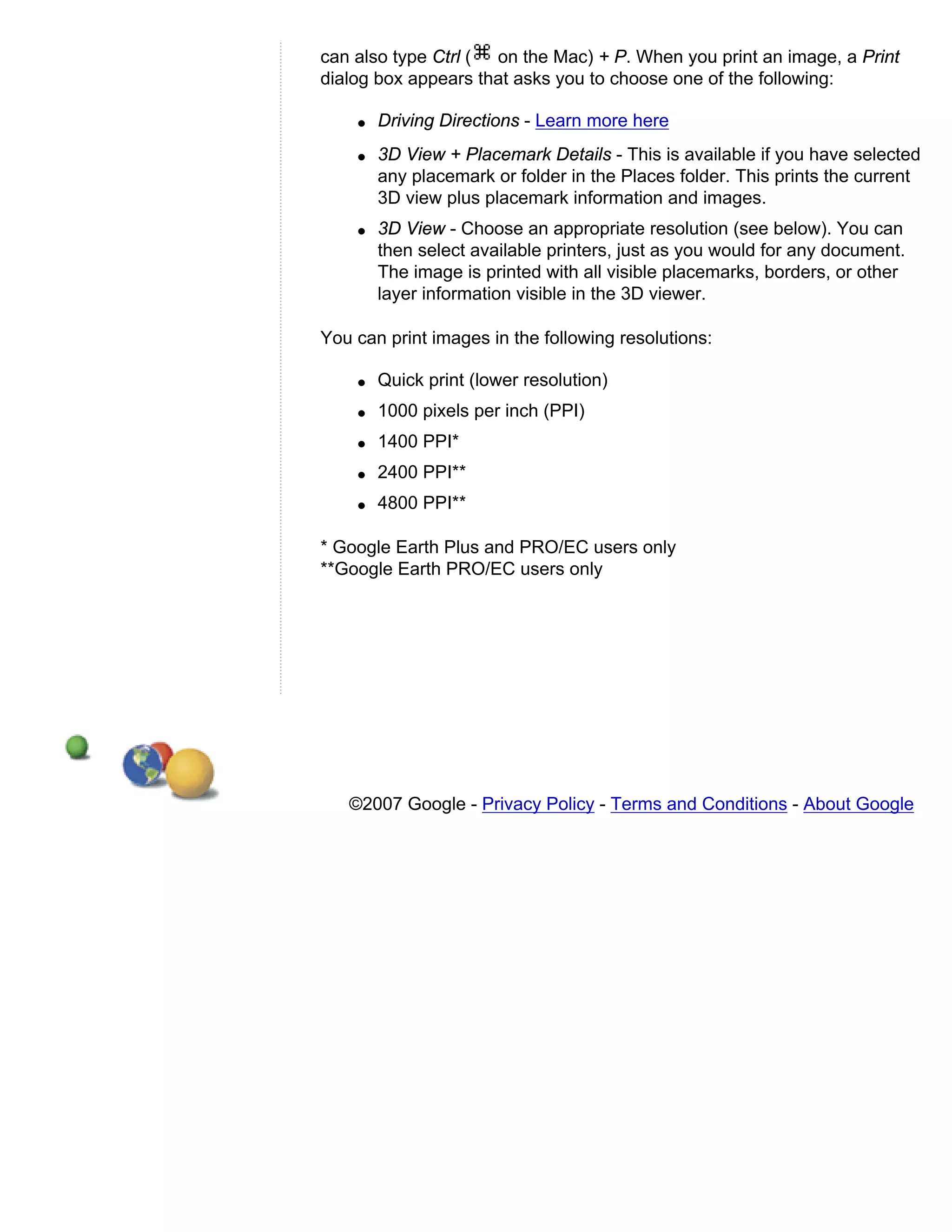 can also type Ctrl ( on the Mac) + P. When you print an image, a Print
dialog box appears that asks you to choose one of the following:

    q   Driving Directions - Learn more here
    q   3D View + Placemark Details - This is available if you have selected
        any placemark or folder in the Places folder. This prints the current
        3D view plus placemark information and images.
    q   3D View - Choose an appropriate resolution (see below). You can
        then select available printers, just as you would for any document.
        The image is printed with all visible placemarks, borders, or other
        layer information visible in the 3D viewer.

You can print images in the following resolutions:

    q   Quick print (lower resolution)
    q   1000 pixels per inch (PPI)
    q   1400 PPI*
    q   2400 PPI**
    q   4800 PPI**

* Google Earth Plus and PRO/EC users only
**Google Earth PRO/EC users only




   ©2007 Google - Privacy Policy - Terms and Conditions - About Google
 