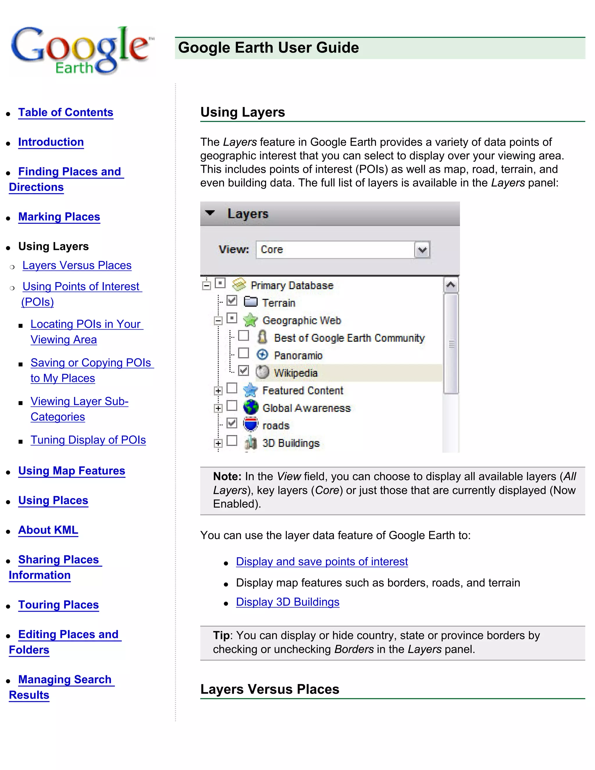 Google Earth User Guide



q   Table of Contents              Using Layers

q   Introduction                   The Layers feature in Google Earth provides a variety of data points of
                                   geographic interest that you can select to display over your viewing area.
qFinding Places and                This includes points of interest (POIs) as well as map, road, terrain, and
Directions                         even building data. The full list of layers is available in the Layers panel:


q   Marking Places

q   Using Layers
r   Layers Versus Places
r   Using Points of Interest
    (POIs)
    s   Locating POIs in Your
        Viewing Area

    s   Saving or Copying POIs
        to My Places

    s   Viewing Layer Sub-
        Categories

    s   Tuning Display of POIs

q   Using Map Features
                                     Note: In the View field, you can choose to display all available layers (All
                                     Layers), key layers (Core) or just those that are currently displayed (Now
q   Using Places                     Enabled).

q   About KML                      You can use the layer data feature of Google Earth to:

q Sharing Places                       q   Display and save points of interest
Information
                                       q   Display map features such as borders, roads, and terrain
q   Touring Places                     q   Display 3D Buildings

qEditing Places and                  Tip: You can display or hide country, state or province borders by
Folders                              checking or unchecking Borders in the Layers panel.

qManaging Search
Results                            Layers Versus Places
 